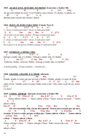1065. AO QUE ESTÁ SENTADO NO TRONO (Louvemos o Senhor III) 
322 
A D E A C#7 F#m 
Ao que está sentado no trono / E ao Cordeiro, seja o louvor / E a honra, e a glória, e o 
B7 E E7 A E 
domínio pelos séculos dos séculos. Amém. 
1066. JESUS, ÉS TUDO PARA MIM! (Canção Nova I) 
C G C-C7 F G C C7 
1 - Jesus, és tudo para mim! / Jesus, és tudo para mim! 
F G Em Am Dm G C (C7) 
Eu te amo e tu me amas, Senhor / Porque és tudo para mim! 
G C G C-C7 F G C C7 
2 - Jesus, és tudo para mim! / Jesus, és tudo para mim! 
F G Em Am Dm G C (C7) 
Eu te quero e tu me queres, Senhor, porque és tudo para mim! 
1067. ENTREGO A MINHA VIDA 
C G C-C7 F C G 
Entrego a minha vida a ti, Senhor / Entrego a minha vida a ti, Senhor 
C Am G7 C-Am Dm G C (G) 
Cuida-me, Senhor, salva-me Senhor / Entrego a minha vida a ti, Senhor! 
A minha família... O meu caminho... A minha dor... 
1068. GRANDE, GRANDE É O AMOR Adoração 
C Am Dm G7 
Grande, grande é o amor que por nós tem o Senhor / Grande, grande é o amor de Jesus 
C C7 F D7 G F G7 C A7 Dm 
sobre a Cruz / Grande como o oceano, fundo como o mar / Alto como o azul do céu, assim 
G7 C 
é o amor! 
1069. VAMOS ADORAR Adoração (Louvemos o Senhor III) 
A E A E F#m-A7 D Bm E-E7 A E F#m A7 D 
Vamos adorar a Deus / Vamos adorar a Deus / Vamos invocar seu nome / Vamos 
E A 
adorar a Deus. 
Em-A7 D E C#m F#m Bm E Em 
Ele veio em minha vida, em um dia especial / Trocou meu coração por um novo 
A7 D E C#m F#m Bm E A F#m Bm E 
coração / E esta é a razão porque eu digo que / Vamos adorar a Deus / Vamos adorar 
A-F#m Bm E A (E7) 
a Deus / Vamos adorar a Deus. 
A E F#m-A7 D Bm E-E7 A E F#m A7 D 
Vamos entregar a Deus / Vamos entregar a Deus / Toda a nossa vida a ele / Vamos 
E A 
adorar a Deus. 
 