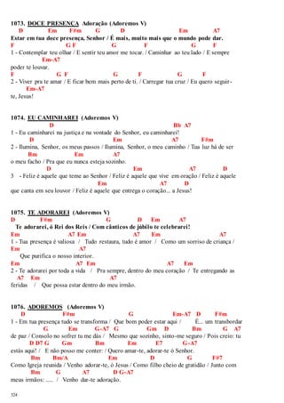 1073. DOCE PRESENÇA Adoração (Adoremos V) 
324 
D Em F#m G D Em A7 
Estar em tua doce presença, Senhor / É mais, muito mais que o mundo pode dar. 
F G F G F G F 
1 - Contemplar teu olhar / E sentir teu amor me tocar. / Caminhar ao teu lado / E sempre 
Em-A7 
poder te louvar. 
F G F G F G F 
2 - Viver pra te amar / E ficar bem mais perto de ti. / Carregar tua cruz / Eu quero seguir - 
Em-A7 
te, Jesus! 
1074. EU CAMINHAREI (Adoremos V) 
D Bb A7 
1 - Eu caminharei na justiça e na vontade do Senhor, eu caminharei! 
D Em A7 F#m 
2 - Ilumina, Senhor, os meus passos / Ilumina, Senhor, o meu caminho / Tua luz há de ser 
Bm Em A7 
o meu facho / Pra que eu nunca esteja sozinho. 
D Em A7 D 
3 - Feliz é aquele que teme ao Senhor / Feliz é aquele que vive em oração / Feliz é aquele 
Em A7 D 
que canta em seu louvor / Feliz é aquele que entrega o coração... a Jesus! 
1075. TE ADORAREI (Adoremos V) 
D F#m G D Em A7 
Te adorarei, ó Rei dos Reis / Com cânticos de júbilo te celebrarei! 
Em A7 Em A7 Em A7 
1 - Tua presença é valiosa / Tudo restaura, tudo é amor / Como um sorriso de criança / 
Em A7 
Que purifica o nosso interior. 
Em A7 Em A7 Em 
2 - Te adorarei por toda a vida / Pra sempre, dentro do meu coração / Te entregando as 
A7 Em A7 
feridas / Que possa estar dentro do meu irmão. 
1076. ADOREMOS (Adoremos V) 
D F#m G Em-A7 D F#m 
1 - Em tua presença tudo se transforma / Que bom poder estar aqui / É... um transbordar 
G Em G-A7 G Gm D Bm G A7 
de paz / Consolo no sofrer tu me dás / Mesmo que sozinho, sinto-me seguro / Pois creio: tu 
D D7 G Gm Bm Em E7 G-A7 
estás aqui! / E não posso me conter: / Quero amar-te, adorar-te ó Senhor. 
Bm Bm/A Em D G F#7 
Como Igreja reunida / Venho adorar-te, ó Jesus / Como filho cheio de gratidão / Junto com 
Bm G A7 D G-A7 
meus irmãos: ..... / Venho dar-te adoração. 
 