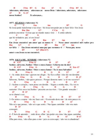 325 
D F#m B7 G Em A7 G F#m B7 G 
Adoremos, adoremos, adoremos ao nosso Deus / Adoremos, adoremos, adoremos 
A7 D G-A7 
nosso Senhor! Te adoramos... 
1077. SÓ JESUS (Adoremos V) 
G C Em Am D7 G 
Só Jesus pode transformar o teu viver / Só Jesus tem poder pra te fazer feliz / Em Jesus 
Bm Dm G7 C Cm G 
poderás encontrar / Coisas que no mundo nunca viste / E então saberás 
C D7 G 
que há verdadeira paz, só em Jesus! 
C D7 Bm E7 Am C 
Em Jesus encontrei um amor que eu nunca vi / Nesse amor encontrei mil razões pr a 
Dm G7 C D7 Bm E7 Am 
ser feliz / Em Jesus encontrei uma paz que eu nunca vi / Nessa paz, nesse 
D7 G7 (Dm-G7) 
amor e em Jesus eu me encontrei. 
1078. SALVA-ME, SENHOR! (Adoremos V) 
D C#7 F#m G D E7 A7 
Senhor, salva-me, Senhor / Ouve o meu clamor / Liberta-me da dor! 
D C#7 F#m G D A7 D Em-A7 
Senhor, salva-me, Senhor / Ouve o meu clamor / Tu és meu Salvador! 
D F#m G D G D E7 A7 
1 - As ondas deste mar / querem me afogar. / Se fico a olhar / elas vão me derrubar. 
D F#m G D G D A7 D A7 
Salva-me, Senhor, / não quero perecer. / Porque demoras tanto / a vir me socorrer? 
D F#m G D G D E7 
2 - Acalma o coração, / nem pense em duvidar. / Segura a minha mão, / Eu vou te 
A7 D F#m G D G D 
sustentar / Pois sou o teu Senhor / presente em teu viver. / Um grande vencedor / 
A7 D A7 
eu te chamei a ser. 
D F#m G D G D E7 A7 
3- Os ventos a soprar / vão me fazer cair. / O estrondo deste mar / de mim parece rir. 
D F#m G D G D A7 
Não sei o que pensar, / não sei o que sentir. / Nas águas caminhar / não vou mais 
D A7 
conseguir. 
D F#m G D G D E7 A7 
4 - É hora de aprender / onde deves olhar / pra poder em cima / das águas caminhar. 
D F#m G D G D A7 D A7 
Olha para mim, / não olhes para o mar / pois eu estou aqui, / não vou te abandonar! 
 