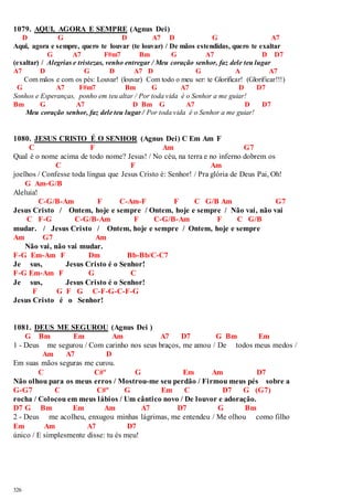 1079. AQUI, AGORA E SEMPRE (Agnus Dei) 
326 
D G D A7 D G A7 
Aqui, agora e sempre, quero te louvar (te louvar) / De mãos estendidas, quero te exaltar 
G A7 F#m7 Bm G A7 D D7 
(exaltar) / Alegrias e tristezas, venho entregar / Meu coração senhor, faz dele teu lugar 
A7 D G D A7 D G A A7 
Com mãos e com os pés: Louvar! (louvar) Com todo o meu ser: te Glorificar! (Glorificar!!!) 
G A7 F#m7 Bm G A7 D D7 
Sonhos e Esperanças, ponho em teu altar / Por toda vida é o Senhor a me guiar! 
Bm G A7 D Bm G A7 D D7 
Meu coração senhor, faz dele teu lugar / Por toda vida é o Senhor a me guiar! 
1080. JESUS CRISTO É O SENHOR (Agnus Dei) C Em Am F 
C F Am G7 
Qual é o nome acima de todo nome? Jesus! / No céu, na terra e no inferno dobrem os 
C F Am 
joelhos / Confesse toda língua que Jesus Cristo é: Senhor! / Pra glória de Deus Pai, Oh! 
G Am-G/B 
Aleluia! 
C-G/B-Am F C-Am-F F C G/B Am G7 
Jesus Cristo / Ontem, hoje e sempre / Ontem, hoje e sempre / Não vai, não vai 
C F-G C-G/B-Am F C-G/B-Am F C G/B 
mudar. / Jesus Cristo / Ontem, hoje e sempre / Ontem, hoje e sempre 
Am G7 Am 
Não vai, não vai mudar. 
F-G Em-Am F Dm Bb-Bb/C-C7 
Je sus, Jesus Cristo é o Senhor! 
F-G Em-Am F G C 
Je sus, Jesus Cristo é o Senhor! 
F G F G C-F-G-C-F-G 
Jesus Cristo é o Senhor! 
1081. DEUS ME SEGUROU (Agnus Dei ) 
G Bm Em Am A7 D7 G Bm Em 
1 - Deus me segurou / Com carinho nos seus braços, me amou / De todos meus medos / 
Am A7 D 
Em suas mãos seguras me curou. 
C C#º G Em Am D7 
Não olhou para os meus erros / Mostrou-me seu perdão / Firmou meus pés sobre a 
G-G7 C C#º G Em C D7 G (G7) 
rocha / Colocou em meus lábios / Um cântico novo / De louvor e adoração. 
D7 G Bm Em Am A7 D7 G Bm 
2 - Deus me acolheu, enxugou minhas lágrimas, me entendeu / Me olhou como filho 
Em Am A7 D7 
único / E simplesmente disse: tu és meu! 
 