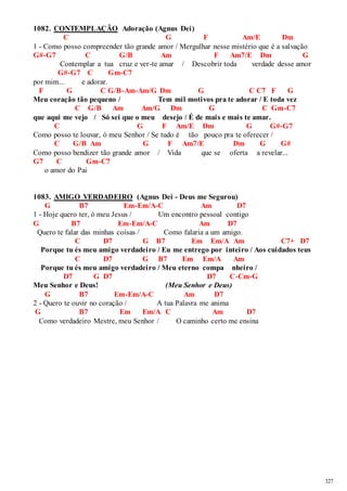 327 
1082. CONTEMPLAÇÃO Adoração (Agnus Dei) 
C G F Am/E Dm 
1 - Como posso compreender tão grande amor / Mergulhar nesse mistério que é a salvação 
G#-G7 C G/B Am F Am7/E Dm G 
Contemplar a tua cruz e ver-te amar / Descobrir toda verdade desse amor 
G#-G7 C Gm-C7 
por mim... e adorar. 
F G C G/B-Am-Am/G Dm G C C7 F G 
Meu coração tão pequeno / Tem mil motivos pra te adorar / E toda vez 
C G/B Am Am/G Dm G C Gm-C7 
que aqui me vejo / Só sei que o meu desejo / É de mais e mais te amar. 
C G F Am/E Dm G G#-G7 
Como posso te louvar, ó meu Senhor / Se tudo é tão pouco pra te oferecer / 
C G/B Am G F Am7/E Dm G G# 
Como posso bendizer tão grande amor / Vida que se oferta a revelar... 
G7 C Gm-C7 
o amor do Pai 
1083. AMIGO VERDADEIRO (Agnus Dei - Deus me Segurou) 
G B7 Em-Em/A-C Am D7 
1 - Hoje quero ter, ó meu Jesus / Um encontro pessoal contigo 
G B7 Em-Em/A-C Am D7 
Quero te falar das minhas coisas / Como falaria a um amigo. 
C D7 G B7 Em Em/A Am C7+ D7 
Porque tu és meu amigo verdadeiro / Eu me entrego por inteiro / Aos cuidados teus 
C D7 G B7 Em Em/A Am 
Porque tu és meu amigo verdadeiro / Meu eterno compa nheiro / 
D7 G D7 D7 C-Cm-G 
Meu Senhor e Deus! (Meu Senhor e Deus) 
G B7 Em-Em/A-C Am D7 
2 - Quero te ouvir no coração / A tua Palavra me anima 
G B7 Em Em/A C Am D7 
Como verdadeiro Mestre, meu Senhor / O caminho certo me ensina 
 