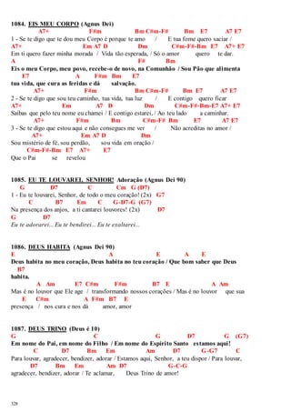 1084. EIS MEU CORPO (Agnus Dei) 
328 
A7+ F#m Bm C#m-F# Bm E7 A7 E7 
1 - Se te digo que te dou meu Corpo é porque te amo / E tua fome quero saciar / 
A7+ Em A7 D Dm C#m-F#-Bm E7 A7+ E7 
Em ti quero fazer minha morada / Vida tão esperada, / Só o amor quero te dar. 
A F# Bm 
Eis o meu Corpo, meu povo, recebe-o de novo, na Comunhão / Sou Pão que alimenta 
E7 A F#m Bm E7 
tua vida, que cura as feridas e dá salvação. 
A7+ F#m Bm C#m-F# Bm E7 A7 E7 
2 - Se te digo que sou teu caminho, tua vida, tua luz / E contigo quero ficar 
A7+ Em A7 D Dm C#m-F#-Bm-E7 A7+ E7 
Saibas que pelo teu nome eu chamei / E contigo estarei, / Ao teu lado a caminhar. 
A7+ F#m Bm C#m-F# Bm E7 A7 E7 
3 - Se te digo que estou aqui e não consegues me ver / Não acreditas no amor / 
A7+ Em A7 D Dm 
Sou mistério de fé, sou perdão, sou vida em oração / 
C#m-F#-Bm E7 A7+ E7 
Que o Pai se revelou 
1085. EU TE LOUVAREI, SENHOR! Adoração (Agnus Dei 90) 
G D7 C Cm G (D7) 
1 - Eu te louvarei, Senhor, de todo o meu coração! (2x) G7 
C B7 Em C G-D7-G (G7) 
Na presença dos anjos, a ti cantarei louvores! (2x) D7 
G D7 
Eu te adorarei... Eu te bendirei... Eu te exaltarei... 
1086. DEUS HABITA (Agnus Dei 90) 
E A E A E 
Deus habita no meu coração, Deus habita no teu coração / Que bom saber que Deus 
B7 
habita. 
A Am E7 C#m F#m B7 E A Am 
Mas é no louvor que Ele age / transformando nossos corações / Mas é no louvor que sua 
E C#m A F#m B7 E 
presença / nos cura e nos dá amor, amor 
1087. DEUS TRINO (Deus é 10) 
G C G D7 G (G7) 
Em nome do Pai, em nome do Filho / Em nome do Espírito Santo estamos aqui! 
C D7 Bm Em Am D7 G-G7 C 
Para louvar, agradecer, bendizer, adorar / Estamos aqui, Senhor, a teu dispor / Para louvar, 
D7 Bm Em Am D7 G-C-G 
agradecer, bendizer, adorar / Te aclamar, Deus Trino de amor! 
 