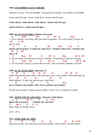 329 
1088. EM ESPÍRITO E EM VERDADE 
Adoremos a Jesus / Em sua santidade / Com pureza de coração / Em espírito e em verdade 
Assim como Ele quer / Assim como Ele é / Assim como Ele quer. 
Vinde adorar, vinde adorar, vinde adorar / Assim como Ele quer 
Assim com Ele é / Assim como Ele quer. 
1089. EU TE EXALTAREI (Sinfonia Universal) 
E F#m B7 E B7 E F#m 
1 - Eu te exaltarei, meu Deus e Rei, por todas as gerações. / És o meu Senhor, Pai que me 
B7 E B7 
quer no amor. 
E A E B7 E-E7 A-A° E 
Entoai ação de graças / E cantai um canto novo / Aclamai a Deus Javé / Aclamai com 
B7 E B7 
amor e fé. 
E F#m B7 E B7 E F#m B7 E B7 
2 - Eu vou reunir Jerusalém pra te louvar, ó Senhor, / Te glorificar ao dar -me a tua paz. 
E F#m B7 E B7 E F#m B7 E B7 
3 - Ao me revelar a tua Lei, as tuas mãos eu senti. / Sim, te louvarei enquanto eu existir. 
1090. EU TE EXALTAREI (Adoremos I) 
D A7 G D D A7 G A7 D A7 
Muito mais precioso que a prata / Vale mais que o ouro e que o poder / Muito mais que um 
G D G A7 D A7 
lindo brilhante / E nada vale mais do que o meu Deus! 
D A7 G D-A 
Eu te exaltarei, meu Senhor e Rei / Eu te exaltarei, meu Senhor! 
No alto céu, seu amor é o que eu quero exaltar / Com a voz e o coração vou cantar. 
1091. QUEM NÃO TE LOUVARÁ? Adoração (Vida Reluz) 
C G Am C F G C-G 
Quem não te louvará, ó Senhor dos exércitos! 
C Am F G C G 
Santo, Santo é o Senhor Jesus! 
Justo... forte... 
1092. ONDE DOIS OU TRÊS 
D A7 D A7 D A7 D A7-D 
Onde dois ou três / Em meu nome estiverem reunidos / Então estarei / No meio deles! 
 
