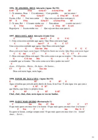 331 
1096. TE AMAMOS, DEUS Adoração (Agnus Dei 92) 
E-B7 E F#m G#m E7 A-G#m-F#m B7 
1 - Te amamos, Deus / E te adoramos / Com gratidão, por teu amor / 
E F#m G#m E7 A F#m B7 E-A-E 
Escuta, ó Rei / Este meu cantar / Que este seja um doce som para ti. 
B7 E F#m G#m E7 A-G#m-F#m B7 
2 - Te amo, Rei / E levanto minha voz / Para adorar e sentir -me em ti / 
E F#m G#m E7 A F#m B7 E-A-E 
Regozija-te / Escuta minha voz / Que seja um doce soar para ti. 
1097. DEUS ESTÁ AQUI Adoração (Lindo Céu) 
C G Am-C7 F G C-G 
1 - Uma coisa estou sentindo aqui agora / Que Deus está neste lugar 
C G Am-C7 F G C C7 
Uma coisa estou sentindo aqui agora / Que Deus está neste lugar 
F G Em-Am Dm G F G C 
Deus está neste lugar, neste lugar / O Espírito Santo me revela / Que Deus está neste lugar 
C G Am C7 F G C C7 F 
2 - Deus está aqui (Deus está aqui) / Tão certo como o ar que eu respiro / Tão certo como 
G C-E-Am Dm G C G 
o amanhã que se levanta / Tão certo como eu te falo e podes me ouvir! 
C 
Jesus... O Espírito... Maria... Os Anjos... Os Santos... 
C7 F G Em-Am 
Deus está neste lugar, neste lugar... 
1098. FONTE DE ÁGUA VIVA (Agnus Dei 93) 
E B7 E B7 E 
Água cristalina que jorra do peito aberto de Jesus, lá na Cruz / É uma água viva que cura e 
B7 A B7 E B7 
que liberta, cuja fonte é o próprio Jesus. 
E B7 A B7 E-B7 
Chuê, chuê, chuá, chuá, nesta água eu vou me banhar. 
1099. O QUE MAIS QUERO (Restauração I ) 
C Am Dm A7 Dm G7 C C7 
O que mais quero em meu viver é te louvar / O que mais quero em meu viver é te louvar / 
F Em F C Am Dm G C 
Eu quero te louvar, contigo sempre estar / O que mais quero em meu viver é te louvar! 
Amar... Servir... 
 