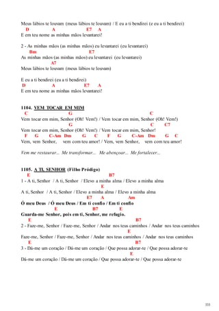 333 
Meus lábios te louvam (meus lábios te louvam) / E eu a ti bendirei (e eu a ti bendirei) 
D A E7 A 
E em teu nome as minhas mãos levantarei! 
2 - As minhas mãos (as minhas mãos) eu levantarei (eu levantarei) 
Bm E7 
As minhas mãos (as minhas mãos) eu levantarei (eu levantarei) 
A7 
Meus lábios te louvam (meus lábios te louvam) 
E eu a ti bendirei (eu a ti bendirei) 
D A E7 A 
E em teu nome as minhas mãos levantarei! 
1104. VEM TOCAR EM MIM 
C G C 
Vem tocar em mim, Senhor (Oh! Vem!) / Vem tocar em mim, Senhor (Oh! Vem!) 
G C C7 
Vem tocar em mim, Senhor (Oh! Vem!) / Vem tocar em mim, Senhor! 
F G C-Am Dm G C F G C-Am Dm G C 
Vem, vem Senhor, vem com teu amor! / Vem, vem Senhor, vem com teu amor! 
Vem me restaurar... Me transformar... Me abençoar... Me fortalecer... 
1105. A TI, SENHOR (Filho Pródigo) 
E B7 
1 - A ti, Senhor / A ti, Senhor / Elevo a minha alma / Elevo a minha alma 
E 
A ti, Senhor / A ti, Senhor / Elevo a minha alma / Elevo a minha alma 
E7 A Am 
Ó meu Deus / Ó meu Deus / Em ti confio / Em ti confio 
E B7 E 
Guarda-me Senhor, pois em ti, Senhor, me refugio. 
E B7 
2 - Faze-me, Senhor / Faze-me, Senhor / Andar nos teus caminhos / Andar nos teus caminhos 
E 
Faze-me, Senhor / Faze-me, Senhor / Andar nos teus caminhos / Andar nos teus caminhos 
E B7 
3 - Dá-me um coração / Dá-me um coração / Que possa adorar-te / Que possa adorar-te 
E 
Dá-me um coração / Dá-me um coração / Que possa adorar-te / Que possa adorar-te 
 