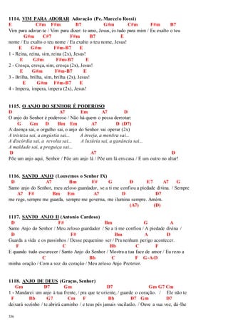 1114. VIM PARA ADORAR Adoração (Pe. Marcelo Rossi) 
E C#m F#m B7 G#m C#m F#m B7 
Vim para adorar-te / Vim para dizer: te amo, Jesus, és tudo para mim / Eu exalto o teu 
336 
G#m C#7 F#m B7 E 
nome / Eu exalto o teu nome / Eu exalto o teu nome, Jesus! 
E G#m F#m-B7 E 
1 - Reina, reina, sim, reina (2x), Jesus! 
E G#m F#m-B7 E 
2 - Cresça, cresça, sim, cresça (2x), Jesus! 
E G#m F#m-B7 E 
3 - Brilha, brilha, sim, brilha (2x), Jesus! 
E G#m F#m-B7 E 
4 - Impera, impera, impera (2x), Jesus! 
1115. O ANJO DO SENHOR É PODEROSO 
D A7 Em A7 D 
O anjo do Senhor é poderoso / Não há quem o possa derrotar: 
G Gm D Bm Em A7 D (D7) 
A doença sai, o orgulho sai, o anjo do Senhor vai operar (2x) 
A tristeza sai, a angústia sai... A inveja, a mentira sai... 
A discórdia sai, a revolta sai... A luxúria sai, a ganância sai... 
A maldade sai, a preguiça sai... 
D A7 D 
Põe um anjo aqui, Senhor / Põe um anjo lá / Põe um lá em casa / E um outro no altar! 
1116. SANTO ANJO (Louvemos o Senhor IX) 
D A7 Bm F# G D E7 A7 G 
Santo anjo do Senhor, meu zeloso guardador, se a ti me confiou a piedade divina. / Sempre 
A7 F# Bm Em A7 D D7 
me rege, sempre me guarda, sempre me governa, me ilumina sempre. Amém. 
(A7) (D) 
1117. SANTO ANJO II (Antonio Cardoso) 
D F# Bm G A 
Santo Anjo do Senhor / Meu zeloso guardador / Se a ti me confiou / A piedade divina / 
D F# Bm A D 
Guarda a vida e os passinhos / Desse pequenino ser / Pra nenhum perigo acontecer. 
F C Bb C F 
E quando tudo escurecer / Santo Anjo do Senhor / Mostra a tua face de amor / Eu rezo a 
C Bb C F G-A-D 
minha oração / Com a voz do coração / Meu zeloso Anjo Protetor. 
1118. ANJO DE DEUS (Graças, Senhor) 
Gm D7 Gm D7 Gm G7 Cm 
1 - Mandarei um anjo à tua frente, / pra que te oriente, / guarde o coração. / Ele não te 
F Bb G7 Cm F Bb D7 Gm D7 
deixará sozinho / te abrirá caminho / e teus pés jamais vacilarão. / Ouve a sua voz, dá-lhe 
 