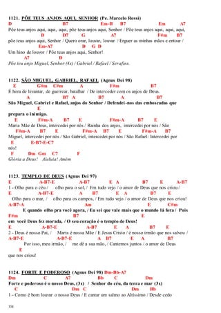 1121. PÕE TEUS ANJOS AQUI, SENHOR (Pe. Marcelo Rossi) 
D B7 Em-B B7 Em A7 
Põe teus anjos aqui, aqui, aqui, põe teus anjos aqui, Senhor / Põe teus anjos aqui, aqui, aqui, 
338 
D D7 G A7 F#m B7 
põe teus anjos aqui, Senhor / Quero orar, louvar, louvar / Erguer as minhas mãos e entoar / 
Em-A7 D G D 
Um hino de louvor / Põe teus anjos aqui, Senhor! 
A7 D 
Põe teu anjo Miguel, Senhor (4x) / Gabriel / Rafael / Serafins. 
1122. SÃO MIGUEL, GABRIEL, RAFAEL (Agnus Dei 98) 
E G#m C#m A F#m B7 
É hora de levantar, de guerrear, batalhar / De interceder com os anjos de Deus. 
A B7 A B7 A B7 
São Miguel, Gabriel e Rafael, anjos do Senhor / Defendei -nos das emboscadas que 
E 
prepara o inimigo. 
E F#m-A B7 E F#m-A B7 E 
Maria Mãe de Deus, intercedei por nós / Rainha dos anjos, intercedei por nós / São 
F#m-A B7 E F#m-A B7 E F#m-A B7 
Miguel, intercedei por nós / São Gabriel, intercedei por nós / São Rafael: Intercedei por 
E E-B7-E-C7 
nós! 
F Dm Gm C7 F 
Glória a Deus! Aleluia! Amém 
1123. TEMPLO DE DEUS (Agnus Dei 97) 
E A-B7-E A-B7 E A B7 E A-B7 
1 - Olho para o céu / olho para o sol, / Em tudo vejo / o amor de Deus que nos criou / 
E A-B7-E A B7 E A B7 E 
Olho para o mar, / olho para os campos, / Em tudo vejo / o amor de Deus que nos criou! 
A-B7-A Am E C#m 
E quando olho pra você agora, / Eu sei que vale mais que o mundo lá fora / Pois 
F#m B7 E 
em você Deus fez morada, / O seu coração é o templo de Deus! 
E A-B7-E A-B7 E A B7 E 
2 - Deus é nosso Pai, / Maria é nossa Mãe / E Jesus Cristo / é nosso irmão que nos salvou / 
A-B7-E A-B7-E A B7 E A B7 
Por isso, meu irmão, / me dê a sua mão, / Cantemos juntos / o amor de Deus 
E 
que nos criou! 
1124. FORTE E PODEROSO (Agnus Dei 98) Dm-Bb-A7 
Dm C A7 Bb C Dm 
Forte e poderoso é o nosso Deus, (3x) / Senhor do céu, da terra e mar (3x) 
C Dm C Dm Bb 
1 - Como é bom louvar o nosso Deus / E cantar um salmo ao Altíssimo / Desde cedo 
 