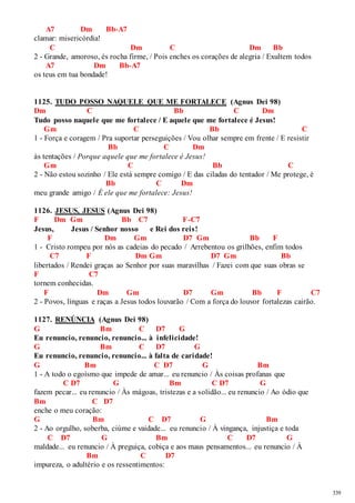 339 
A7 Dm Bb-A7 
clamar: misericórdia! 
C Dm C Dm Bb 
2 - Grande, amoroso, és rocha firme, / Pois enches os corações de alegria / Exultem todos 
A7 Dm Bb-A7 
os teus em tua bondade! 
1125. TUDO POSSO NAQUELE QUE ME FORTALECE (Agnus Dei 98) 
Dm C Bb C Dm 
Tudo posso naquele que me fortalece / E aquele que me fortalece é Jesus! 
Gm C Bb C 
1 - Força e coragem / Pra suportar perseguições / Vou olhar sempre em frente / E resistir 
Bb C Dm 
às tentações / Porque aquele que me fortalece é Jesus! 
Gm C Bb C 
2 - Não estou sozinho / Ele está sempre comigo / E das ciladas do tentador / Me protege, é 
Bb C Dm 
meu grande amigo / É ele que me fortalece: Jesus! 
1126. JESUS, JESUS (Agnus Dei 98) 
F Dm Gm Bb C7 F-C7 
Jesus, Jesus / Senhor nosso e Rei dos reis! 
F Dm Gm D7 Gm Bb F 
1 - Cristo rompeu por nós as cadeias do pecado / Arrebentou os grilhões, enfim todos 
C7 F Dm Gm D7 Gm Bb 
libertados / Rendei graças ao Senhor por suas maravilhas / Fazei com que suas obras se 
F C7 
tornem conhecidas. 
F Dm Gm D7 Gm Bb F C7 
2 - Povos, línguas e raças a Jesus todos louvarão / Com a força do louvor fortalezas cairão. 
1127. RENÚNCIA (Agnus Dei 98) 
G Bm C D7 G 
Eu renuncio, renuncio, renuncio... à infelicidade! 
G Bm C D7 G 
Eu renuncio, renuncio, renuncio... à falta de caridade! 
G Bm C D7 G Bm 
1 - A todo o egoísmo que impede de amar... eu renuncio / Às coisas profanas que 
C D7 G Bm C D7 G 
fazem pecar... eu renuncio / Às mágoas, tristezas e a solidão... eu renuncio / Ao ódio que 
Bm C D7 
enche o meu coração: 
G Bm C D7 G Bm 
2 - Ao orgulho, soberba, ciúme e vaidade... eu renuncio / À vingança, injustiça e toda 
C D7 G Bm C D7 G 
maldade... eu renuncio / À preguiça, cobiça e aos maus pensamentos... eu renuncio / À 
Bm C D7 
impureza, o adultério e os ressentimentos: 
 