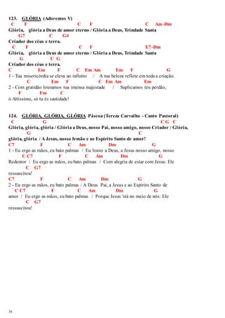 123. GLÓRIA (Adoremos V) 
C F C F C Am-Dm 
Glória, glória a Deus de amor eterno / Glória a Deus, Trindade Santa 
34 
G7 C G# 
Criador dos céus e terra. 
C F C F E7-Dm 
Glória, glória a Deus de amor eterno / Glória a Deus, Trindade Santa 
G C G 
Criador dos céus e terra. 
C Em F C Em Am Em F G 
1 - Tua misericórdia se eleva ao infinito / A tua beleza reflete em toda a criação. 
C Em F C Em Am Em 
2 - Com gratidão louvamos tua imensa majestade / Suplicamos teu perdão, 
F Fm C 
ó Altíssimo, só tu és santidade! 
124. GLÓRIA, GLÓRIA, GLÓRIA Páscoa (Tereza Carvalho - Canto Pastoral) 
C G C G C 
Glória, glória, glória / Glória a Deus, nosso Pai, nosso amigo, nosso Criador / Glória, 
G C 
glória, glória / A Jesus, nosso Irmão e ao Espírito Santo de amor! 
C7 F C Am Dm G 
1 - Eu ergo as mãos, eu bato palmas / Eu louvo a Deus, a Jesus nosso amigo, nosso 
C C7 F C Am Dm G 
Redentor / Eu ergo as mãos, eu bato palmas / Com alegria de estar com Jesus: Ele 
C G7 
ressuscitou! 
C7 F C Am Dm G 
2 - Eu ergo as mãos, eu bato palmas / A Deus Pai, a Jesus e ao Espírito Santo de 
C C7 F C Am Dm G 
amor / Eu ergo as mãos, eu bato palmas / Porque Jesus 'stá no meio de nós: Ele 
C G7 
ressuscitou! 
 