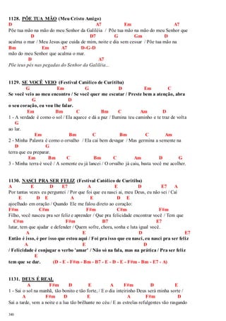 1128. PÕE TUA MÃO (Meu Cristo Amigo) 
D A7 Em A7 
Põe tua mão na mão do meu Senhor da Galiléia / Põe tua mão na mão do meu Senhor que 
340 
D D7 G Gm D 
acalma o mar / Meu Jesus que cuida de mim, noite e dia sem cessar / Põe tua mão na 
Bm Em A7 D-G-D 
mão do meu Senhor que acalma o mar. 
D A7 
Põe teus pés nas pegadas do Senhor da Galiléia... 
1129. SE VOCÊ VEIO (Festival Católico de Curitiba) 
G Em G D Em C 
Se você veio ao meu encontro / Se você quer me escutar / Preste bem a atenção, abra 
G D 
o seu coração, eu vou lhe falar. 
Em Bm C Bm C Am D 
1 - A verdade é como o sol / Ela aquece e dá a paz / Ilumina teu caminho e te traz de volt a 
G 
ao lar. 
Em Bm C Bm C Am 
2 - Minha Palavra é como o orvalho / Ela cai bem devagar / Mas germina a semente na 
D G 
terra que eu preparar. 
Em Bm C Bm C Am D G 
3 - Minha terra é você / A semente eu já lancei / O orvalho já caiu, basta você me acolher. 
1130. NASCI PRA SER FELIZ (Festival Católico de Curitiba) 
A E D E7 A E D E7 A 
Por tantas vezes eu perguntei / Por que foi que eu nasci ai, meu Deus, eu não sei / Caí 
E D E A E D E 
ajoelhado em oração / Quando Ele me falou direto ao coração: 
F#m C#m F#m C#m F#m 
Filho, você nasceu pra ser feliz e aprender / Que pra felicidade encontrar você / Tem que 
C#m F#m B7 E7 
lutar, tem que ajudar e defender / Quem sofre, chora, sonha e luta igual você. 
A E D E7 
Então é isso, é por isso que estou aqui / Foi pra isso que eu nasci, eu nasci pra ser feliz 
A E D 
/ Felicidade é conjugar o verbo 'amar' / Não só na fala, mas na prática / Pra ser feliz 
E 
tem que se dar. (D - E - F#m - Bm - B7 - E - D - E - F#m - Bm - E7 - A) 
1131. DEUS É REAL 
A F#m D E A F#m D E 
1 - Sai o sol na manhã, tão bonito e tão forte, / E o dia inteirinho Deus será minha sorte / 
A F#m D E A F#m D 
Sai a tarde, vem a noite e a lua tão brilhante no céu / E as estrelas refulgentes vão rasgando 
 