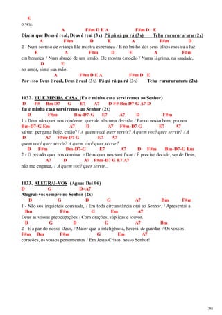 341 
E 
o véu. 
A F#m D E A F#m D E 
Dizem que Deus é real, Deus é real (3x) Pá pá rá pa rá (3x) Tchu rurururururu (2x) 
A F#m D E A F#m D 
2 - Num sorriso de criança Ele mostra esperança / E no brilho dos seus olhos mos tra a luz 
E A F#m D E A F#m 
em bonança / Num abraço de um irmão, Ele mostra emoção / Numa lágrima, na saudade, 
D E 
no amor, sinto sua mão. 
A F#m D E A F#m D E 
Por isso Deus é real, Deus é real (3x) Pá pá rá pa rá (3x) Tchu rurururururu (2x) 
1132. EU E MINHA CASA (Eu e minha casa serviremos ao Senhor) 
D F# Bm D7 G E7 A7 D F# Bm D7 G A7 D 
Eu e minha casa serviremos ao Senhor (2x) 
D F#m Bm-D7-G E7 A7 D F#m 
1 - Deus não quer nos condenar, quer de nós uma decisão / Para o nosso bem, pra nos 
Bm-D7-G Em A7 D A7 F#m-D7 G E7 A7 
salvar, pergunta hoje, então? / A quem você quer servir? A quem você quer servir? / A 
D A7 F#m-D7 G E7 A7 
quem você quer servir? A quem você quer servir? 
D F#m Bm-D7-G E7 A7 D F#m Bm-D7-G Em 
2 - O pecado quer nos dominar e Deus quer nos santificar / É preciso decidir, ser de Deus, 
A7 D A7 F#m-D7 G E7 A7 
não me enganar, / A quem você quer servir... 
1133. ALEGRAI-VOS (Agnus Dei 96) 
D G D–A7 
Alegrai-vos sempre no Senhor (2x) 
D G D G A7 Bm F#m 
1 - Não vos inquieteis com nada, / Em toda circunstância orai ao Senhor. / Apresentai a 
Bm F#m G Em A7 
Deus as vossas preocupações / Com orações, súplicas e louvor. 
D G D G A7 Bm 
2 - E a paz do nosso Deus, / Maior que a inteligência, haverá de guardar / Os vossos 
F#m Bm F#m G Em A7 
corações, os vossos pensamentos / Em Jesus Cristo, nosso Senhor! 
 
