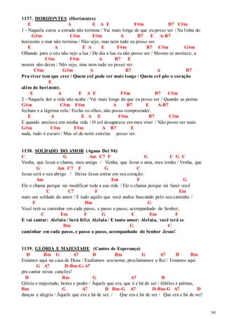 343 
1137. HORIZONTES (Horizontes) 
E A E A E F#m B7 C#m 
1 - Naquela curva a estrada não termina / Vai mais longe do que eu posso ver / Na l inha do 
G#m C#m F#m A B7 E A-B7 
horizonte o mar não termina / Não vejo, mas nem tudo eu posso ver. 
E A E A E F#m B7 C#m G#m 
Olhando para o céu não vejo a lua / De dia a lua eu não posso ver / Mesmo se anoitece, a 
C#m F#m A B7 E 
nuvem não deixa / Não vejo, mas nem tudo eu posso ver. 
C#m G#m A B7 A B7 
Pra viver tem que crer / Quem crê pode ver mais longe / Quem crê põe o coração 
E 
além do horizonte. 
E A E A E F#m B7 C#m 
2 - Naquela dor a vida não acaba / Vai mais longe do que eu posso ver / Quando as portas 
G#m C#m F#m A B7 E A-B7 
fecham e a lágrima rola / Fecho os olhos, não posso compreender. 
E A E A E F#m B7 C#m 
E quando anoitece em minha vida / O sol desaparece em meu viver / Não posso ver mais 
G#m C#m F#m A B7 E 
nada, tudo é escuro / Mas só de noite estrelas posso ver. 
1138. SOLDADO DO AMOR (Agnus Dei 94) 
C G Am C7 F G C G C 
Venha, que Jesus o chama, meu amigo / Venha, que Jesus o ama, meu irmão / Venha, que 
G Am C7 F G C 
Jesus será o seu abrigo / Deixe Jesus entrar em seu coração. 
Am Em F G 
Ele o chama porque vai modificar toda a sua vida / Ele o chama porque vai fazer você 
C C7 F Em 
mais um soldado do amor / E tudo aquilo que você andou buscando pelo seu caminho / 
F Dm G 
Você terá se caminhar em cada passo, e passo a passo, acompanhado do Senhor, 
C Em F G C Em F 
E vai cantar: Aleluia / Será feliz: Aleluia / E tanto amor: Aleluia, você terá se 
Dm G C 
caminhar em cada passo, e passo a passo, acompanhado do Senhor Jesus! 
1139. GLÓRIA E MAJESTADE (Cantos de Esperança) 
D Bm G A7 D Bm G A7 D Bm 
Estamos aqui na casa de Deus / Exaltamos seu nome, proclamamos o Rei / Estamos aqui 
G A7 D-Bm-G-A7 
pra cantar novas canções! 
D Bm G A7 D 
Glória e majestade, honra e poder / Àquele que era, que é e há de ser / Júbilos e palmas, 
Bm G A7 D Bm-G A7 D-Bm-G A7 D 
danças e alegria / Àquele que era e há de ser. / Que era e há de ser / Que era e há de ser! 
 