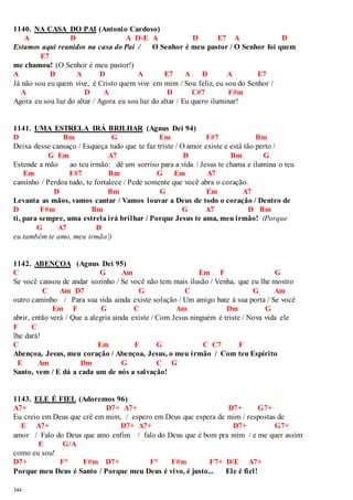 1140. NA CASA DO PAI (Antonio Cardoso) 
344 
A D A D-E A D E7 A D 
Estamos aqui reunidos na casa do Pai / O Senhor é meu pastor / O Senhor foi quem 
E7 
me chamou! (O Senhor é meu pastor!) 
A D A D A E7 A D A E7 
Já não sou eu quem vive, é Cristo quem vive em mim / Sou feliz, eu sou do Senhor / 
A D A D C#7 F#m 
Agora eu sou luz do altar / Agora eu sou luz do altar / Eu quero iluminar! 
1141. UMA ESTRELA IRÁ BRILHAR (Agnus Dei 94) 
D Bm G Em F#7 Bm 
Deixa desse cansaço / Esqueça tudo que te faz triste / O amor existe e está tão perto / 
G Em A7 D Bm G 
Estende a mão ao teu irmão: dê um sorriso para a vida / Jesus te chama e ilumina o teu 
Em F#7 Bm G Em A7 
caminho / Perdoa tudo, te fortalece / Pede somente que você abra o coração. 
D Bm G Em A7 
Levanta as mãos, vamos cantar / Vamos louvar a Deus de todo o coração / Dentro de 
D F#m Bm G A7 D Bm 
ti, para sempre, uma estrela irá brilhar / Porque Jesus te ama, meu irmão! (Porque 
G A7 D 
eu também te amo, meu irmão!) 
1142. ABENÇOA (Agnus Dei 95) 
C G Am Em F G 
Se você cansou de andar sozinho / Se você não tem mais ilusão / Venha, que eu lhe mostro 
C Am D7 G C G Am 
outro caminho / Para sua vida ainda existe solução / Um amigo bate à sua porta / Se você 
Em F G C Am Dm G 
abrir, então verá / Que a alegria ainda existe / Com Jesus ninguém é triste / Nova vida ele 
F C 
lhe dará! 
C Em F G C C7 F 
Abençoa, Jesus, meu coração / Abençoa, Jesus, o meu irmão / Com teu Espírito 
E Am Dm G C G 
Santo, vem / E dá a cada um de nós a salvação! 
1143. ELE É FIEL (Adoremos 96) 
A7+ D7+ A7+ D7+ G7+ 
Eu creio em Deus que crê em mim, / espero em Deus que espera de mim / respostas de 
E A7+ D7+ A7+ D7+ G7+ 
amor / Falo do Deus que amo enfim / falo do Deus que é bom pra mim / e me quer assim 
E G/A 
como eu sou! 
D7+ F° F#m D7+ F° F#m F7+ D/E A7+ 
Porque meu Deus é Santo / Porque meu Deus é vivo, é justo... Ele é fiel! 
 