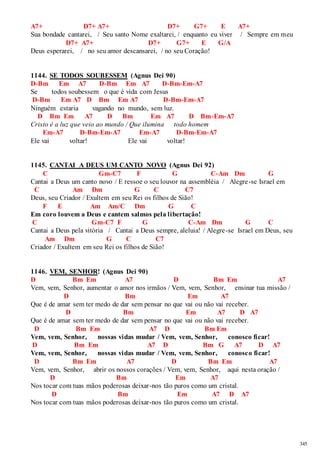 345 
A7+ D7+ A7+ D7+ G7+ E A7+ 
Sua bondade cantarei, / Seu santo Nome exaltarei, / enquanto eu viver / Sempre em meu 
D7+ A7+ D7+ G7+ E G/A 
Deus esperarei, / no seu amor descansarei, / no seu Coração! 
1144. SE TODOS SOUBESSEM (Agnus Dei 90) 
D-Bm Em A7 D-Bm Em A7 D-Bm-Em-A7 
Se todos soubessem o que é vida com Jesus 
D-Bm Em A7 D Bm Em A7 D-Bm-Em-A7 
Ninguém estaria vagando no mundo, sem luz. 
D Bm Em A7 D Bm Em A7 D Bm-Em-A7 
Cristo é a luz que veio ao mundo / Que ilumina todo homem 
Em-A7 D-Bm-Em-A7 Em-A7 D-Bm-Em-A7 
Ele vai voltar! Ele vai voltar! 
1145. CANTAI A DEUS UM CANTO NOVO (Agnus Dei 92) 
C Gm-C7 F G C-Am Dm G 
Cantai a Deus um canto novo / E ressoe o seu louvor na assembléia / Alegre-se Israel em 
C Am Dm G C C7 
Deus, seu Criador / Exultem em seu Rei os filhos de Sião! 
F E Am Am/C Dm G C 
Em coro louvem a Deus e cantem salmos pela libertação! 
C Gm-C7 F G C-Am Dm G C 
Cantai a Deus pela vitória / Cantai a Deus sempre, aleluia! / Alegre-se Israel em Deus, seu 
Am Dm G C C7 
Criador / Exultem em seu Rei os filhos de Sião! 
1146. VEM, SENHOR! (Agnus Dei 90) 
D Bm Em A7 D Bm Em A7 
Vem, vem, Senhor, aumentar o amor nos irmãos / Vem, vem, Senhor, ensinar tua missão / 
D Bm Em A7 
Que é de amar sem ter medo de dar sem pensar no que vai ou não vai receber. 
D Bm Em A7 D A7 
Que é de amar sem ter medo de dar sem pensar no que vai ou não vai receber. 
D Bm Em A7 D Bm Em 
Vem, vem, Senhor, nossas vidas mudar / Vem, vem, Senhor, conosco ficar! 
D Bm Em A7 D Bm G A7 D A7 
Vem, vem, Senhor, nossas vidas mudar / Vem, vem, Senhor, conosco ficar! 
D Bm Em A7 D Bm Em A7 
Vem, vem, Senhor, abrir os nossos corações / Vem, vem, Senhor, aqui nesta oração / 
D Bm Em A7 
Nos tocar com tuas mãos poderosas deixar-nos tão puros como um cristal. 
D Bm Em A7 D A7 
Nos tocar com tuas mãos poderosas deixar-nos tão puros como um cristal. 
 