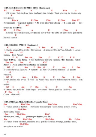 1147. NOS BRAÇOS DO MEU DEUS (Horizontes) 
B7 E F#m A E F#m A 
E lá vou eu / Sem medo de cair e machucar meu coração / Você venceu e me ensinou uma 
346 
E 
nova paixão 
F#m A E C#m F#m E C#m F#m B7 
Meu coração / É grande demais / Só o seu amor me satisfaz / E lá vou eu: nos 
E A-E 
braços do meu Deus! 
B7 E F#m A E F#m A 
E lá vou eu / Não levo nada, sou pássaro livre a voar / Só tenho um canto novo que ele me 
E 
ensinou a cantar 
1148. MESTRE AMIGO (Horizontes) 
C Am F Dm G C Am 
1 - Mestre-amigo, Deus-irmão / Tão humilde de coração / Pão da Vida, Salvador / Luz do 
F Dm A7 
mundo, Bom Pastor! 
F G Em Am Dm G C C7 F G 
Deus de Deus, Luz da luz / É o Pastor que nos leva e conduz / Rei dos reis, Rei do 
Em Am Dm G C-F 
Amor / Jesus Cristo vivo está: Ele é o Senhor! 
G7 C Am F Dm G C Am F Dm 
2 - Filho eterno de Deus Pai / A Verdade e a Paz / O Cordeiro Redentor / Do pecado 
G 
vencedor. 
G7 C Am F Dm G C Am F Dm 
3 - O Caminho para a Vida / É Jesus de Nazaré / Faz de novo todo homem / E renova toda 
G 
mulher. 
G7 C Am F Dm G C Am 
4- Ontem, hoje, todo dia / Toda língua proclamará / Para a glória de Deus Pai / Jesus 
F Dm G 
Cristo vivo está! 
1149. PALMAS PRA JESUS (Pe. Marcelo Rossi) 
Dm Bb-C-Dm Bb-C-Dm Bb-C-Dm 
1 - Vamos cantar ao Senhor, manifestar nossa alegria / Com palmas e muito louvor, 
Bb-C-Dm 
diante dele e Maria! 
Dm Bb-C-Dm Bb-C 
Palmas pra Jesus, palmas pro Senhor, oh, oh! 
Dm Bb-C-Dm Bb-C-Dm Bb C-Dm 
2 - Vamos louvar o Senhor, mostrar a nossa gratidão / Na sua presença, com fé e amor, 
Bb-C-Dm 
nos colocar em oração! 
 