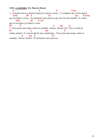 347 
1150. A ALEGRIA (Pe. Marcelo Rossi) 
E A E C#m 
1 - A alegria está no coração de quem já conhece a Jesus. / A verdadeira paz só tem aquele 
F#m B7 E E7 Am E-C#m 
que já conhece a Jesus. / O sentimento mais precioso que vem de nosso Senhor./ É o amor 
F#m B7 E-A-E 
que só tem quem já conhece a Jesus. 
B7 E A Am E 
2 - Posso pisar uma tropa e saltar as muralhas, Aleluia, aleluia! (2x) / Ele é a rocha da 
E7 A Am E 
minha salvação / E com ele não há mais condenação. / Posso pisar uma tropa e saltar as 
A Am E E7 
muralhas, Aleluia, aleluia! / O sentimento mais precioso... 
 