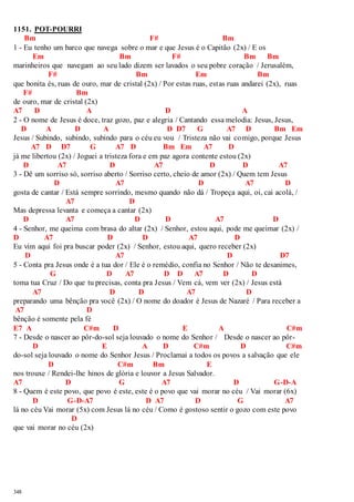 1151. POT-POURRI 
348 
Bm F# Bm 
1 - Eu tenho um barco que navega sobre o mar e que Jesus é o Capitão (2x) / E os 
Em Bm F# Bm Bm 
marinheiros que navegam ao seu lado dizem ser lavados o seu pobre coração / Jerusalém, 
F# Bm Em Bm 
que bonita és, ruas de ouro, mar de cristal (2x) / Por estas ruas, estas ruas andarei (2x), ruas 
F# Bm 
de ouro, mar de cristal (2x) 
A7 D A D A 
2 - O nome de Jesus é doce, traz gozo, paz e alegria / Cantando essa melodia: Jesus, Jesus, 
D A D A D D7 G A7 D Bm Em 
Jesus / Subindo, subindo, subindo para o céu eu vou / Tristeza não vai comigo, porque Jesus 
A7 D D7 G A7 D Bm Em A7 D 
já me libertou (2x) / Joguei a tristeza fora e em paz agora contente estou (2x) 
D A7 D A7 D D A7 
3 - Dê um sorriso só, sorriso aberto / Sorriso certo, cheio de amor (2x) / Quem tem Jesus 
D A7 D A7 D 
gosta de cantar / Está sempre sorrindo, mesmo quando não dá / Tropeça aqui, oi, cai acolá, / 
A7 D 
Mas depressa levanta e começa a cantar (2x) 
D A7 D D A7 D 
4 - Senhor, me queima com brasa do altar (2x) / Senhor, estou aqui, pode me queimar (2x) / 
D A7 D D A7 D 
Eu vim aqui foi pra buscar poder (2x) / Senhor, estou aqui, quero receber (2x) 
D A7 D D7 
5 - Conta pra Jesus onde é a tua dor / Ele é o remédio, confia no Senhor / Não te desanimes, 
G D A7 D D A7 D D 
toma tua Cruz / Do que tu precisas, conta pra Jesus / Vem cá, vem ver (2x) / Jesus está 
A7 D D A7 D 
preparando uma bênção pra você (2x) / O nome do doador é Jesus de Nazaré / Para receber a 
A7 D 
bênção é somente pela fé 
E7 A C#m D E A C#m 
7 - Desde o nascer ao pôr-do-sol seja louvado o nome do Senhor / Desde o nascer ao pôr- 
D E A D C#m D C#m 
do-sol seja louvado o nome do Senhor Jesus / Proclamai a todos os povos a salvação que ele 
D C#m Bm E 
nos trouxe / Rendei-lhe hinos de glória e louvor a Jesus Salvador. 
A7 D G A7 D G-D-A 
8 - Quem é este povo, que povo é este, este é o povo que vai morar no céu / Vai morar (6x) 
D G-D-A7 D A7 D G A7 
lá no céu Vai morar (5x) com Jesus lá no céu / Como é gostoso sentir o gozo com este povo 
D 
que vai morar no céu (2x) 
 