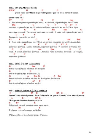 349 
1152. IDA (Pe. Marcelo Rossi) 
C-F-C G C G 
Quem é que vai? Quem é que vai? Quem é que vai nesta barca de Jesus, 
C 
quem é que vai? 
C7 F G C Am 
1 - Tem muita gente esperando por você, / A caminhar, esperando por você / Todos 
Dm G C F C C7 F 
cantando, esperando por você / Juntos com Jesus, esperando por você / E tem lugar 
G C Am Dm G 
esperando por você / Para sentar, esperando por você / A barca está esperando por você / 
C F C 
Para partir, esperando por você! 
C7 F G C Am Dm 
2 - Jesus está esperando por você / Com um sorriso, esperando por você / A caminhar, 
G C F C C7 F 
esperando por você / Com a multidão, esperando por você / A sua mão, esperando por 
G C Am Dm G C 
você / A acenar, esperando por você / Chamando vem, esperando por você / De coração, 
F C 
esperando por você! 
1153. ESTE É O DIA (Comep367) 
D Em A7 
Este é o dia (2x) que o Senhor nos fez (2x) 
D D 
Dia de alegria (2x) e de cânticos (2x) 
G A Bm G A Bm 
Este é o dia que o Senhor nos fez, dia de alegria e de cânticos 
D A7 D 
Este é o dia (2x) que o Senhor nos fez 
1154. JESUS CRISTO NÃO VAI PASSAR 
E B7 E B7 E B7 
Jesus Cristo não vai passar / Jesus Cristo não vai passar / Jesus Cristo não vai passar 
A E B7 E 
/ Porque está dentro do meu coração 
E B7 E 
O fogo cai, cai, cai, os males saem, saem, saem 
B7 E 
E nós que cremos louvamos ao Senhor 
O Evangelho... A fé... A esperança... O amor... 
 