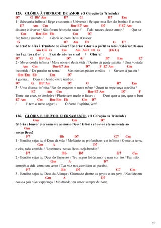 35 
125. GLÓRIA À TRINDADE DE AMOR (O Coração da Trindade) 
D7 G Bbº Am D7 G B7 Em 
1 - Sabedoria infinita / Rege e sustenta o Universo / Sei que esta flor tão bonita / E o mais 
E7 Am Cm Bm-E7 Am D7 F E7 Am 
distante e diverso / Não foram feitos do nada: / Tudo nasceu desse Amor / Que se 
Cm Bm-Em Eb Cm D7 
faz fonte e morada / Glória ao bom Deus, Criador! 
G D7 Am D7 G E7 
Glória! Glória à Trindade de amor! / Glória! Glória à partilha total / Glória! Dá-nos 
Am Cm G Em Am Am7 D7 G (Eb G) 
tua luz, teu calor / Faze de nós teu sinal / Glória! 
D7 G Bbº Am D7 G B7 Em E7 
2 - Misericórdia infinita / Mora no seio desta vida / Dentro da gente palpita / Uma vontade 
Am Cm Bm-E7 Am D7 F E7 Am Cm 
incontida / De paraíso na terra / Mas nossos passos e mãos / Servem à paz ou / 
Bm-Em Eb Cm D7 
à guerra... Deus é o Irmão entre irmãos. 
D7 G Bbº Am D7 G B7 Em 
3 - Uma aliança infinita / Faz do pequeno o mais nobre / Quem na esperança acredita / 
E7 Am Cm Bm-E7 Am D7 F 
Tome sua cruz, se desdobre / Plante sem medo o futuro / Deus quer a paz, quer o bem 
E7 Am Cm Bm-Em Eb Cm D7 
/ E tem o rumo seguro / Ó Santo Espírito, vem! 
126. GLÓRIA E LOUVOR ETERNAMENTE (O Coração da Trindade) 
Gm Cm D7 
Glória e louvor eternamente ao nosso Deus! Glória e louvor eternamente ao 
Gm 
nosso Deus! 
F7 Bb D7 G7 Cm 
1 - Bendito sejas tu, ó Deus da vida / Moldaste as profundezas e o infinito / O mar, a terra, 
Gm A D7 
o céu, tudo convida / "Louvemos nosso Deus, seja bendito" 
F7 Bb D7 G7 Cm 
2 - Bendito sejas tu, Deus do Universo / Teu sopro foi de amor e num sorriso / Tua mão 
Gm A D7 
compôs a vida como um verso / Tua voz nos convidou ao paraíso. 
F7 Bb D7 G7 Cm 
3 - Bendito sejas tu, Deus da Aliança / Chamaste dentre os povos o teu povo / Nutriste em 
Gm A D7 
nossos pais viva esperança / Mostrando teu amor sempre de novo. 
 