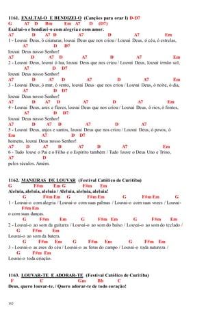 1161. EXALTAI-O E BENDIZEI-O (Canções para orar I) D-D7 
G A7 D Bm Em A7 D (D7) 
Exaltai-o e bendizei -o com alegria e com amor. 
A7 D A7 D A7 D A7 Em 
1 - Louvai Deus, ó criaturas, louvai Deus que nos criou / Louvai Deus, ó céu, ó estrelas, 
352 
A7 D D7 
louvai Deus nosso Senhor! 
A7 D A7 D A7 D A7 Em 
2 - Louvai Deus, louvai ó lua, louvai Deus que nos criou / Louvai Deus, louvai irmão sol, 
A7 D D7 
louvai Deus nosso Senhor! 
A7 D A7 D A7 D A7 Em 
3 - Louvai Deus, ó mar, ó vento, louvai Deus que nos criou / Louvai Deus, ó noite, ó dia, 
A7 D D7 
louvai Deus nosso Senhor! 
A7 D A7 D A7 D A7 Em 
4 - Louvai Deus, aves e flores, louvai Deus que nos criou / Louvai Deus, ó rios, ó fontes, 
A7 D D7 
louvai Deus nosso Senhor! 
A7 D A7 D A7 D A7 
5 - Louvai Deus, anjos e santos, louvai Deus que nos criou / Louvai Deus, ó povos, ó 
Em A7 D D7 
homens, louvai Deus nosso Senhor! 
A7 D A7 D A7 D A7 Em 
6 - Tudo louve o Pai e o Filho e o Espírito também / Tudo louve o Deus Uno e Trino, 
A7 D 
pelos séculos. Amém. 
1162. MANEIRAS DE LOUVAR (Festival Católico de Curitiba) 
G F#m Em G F#m Em 
Aleluia, aleluia, aleluia / Aleluia, aleluia, aleluia! 
G F#m Em G F#m Em G F#m Em G 
1 - Louvai-o com alegria / Louvai-o com suas palmas / Louvai-o com suas vozes / Louvai- 
F#m Em 
o com suas danças. 
G F#m Em G F#m Em G F#m Em 
2 - Louvai-o ao som da guitarra / Louvai-o ao som do baixo / Louvai-o ao som do teclado / 
G F#m Em 
Louvai-o ao som da batera. 
G F#m Em G F#m Em G F#m Em 
3 - Louvai-o as aves do céu / Louvai-o as feras do campo / Louvai-o toda natureza / 
G F#m Em 
Louvai-o toda criação. 
1163. LOUVAR-TE E ADORAR-TE (Festival Católico de Curitiba) 
F C Gm Bb C 
Deus, quero louvar-te, / Quero adorar-te de todo coração! 
 
