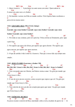 353 
Bb7+ Am Gm C Bb7+ Am 
1 - Quero louvar-te / E proclamar teu santo nome com amor / Quero adorar-te 
Gm C 
E entoar um canto novo a ti, Senhor. 
Gm Am Gm 
2 - Pai humilde e sereno, teu Filho ao mundo confiou / Pelo Espírito Santo recebemos a 
C 
prova do teu imenso amor. 
1164. LOUVADO SEJA (Meu Cristo Amigo) 
G Em C 
Louvado seja o meu Senhor! Louvado seja o meu Senhor! Louvado seja o meu 
D7 
Senhor! Louvado seja o meu Senhor! 
G Em C D7 
1 - Por todas as suas criaturas, pelo sol e pela lua / Pelas estrelas no firmamento, pela água 
e pelo fogo. 
G Em C 
2 - Por aqueles que agora são felizes, por aqueles que agora choram / Por aqueles que 
D7 
agora nascem, por aqueles que agora morrem. 
G Em C D7 
3 - O que dá sentido à vida é amar-te e louvar-te / Para que a nossa vida seja sempre uma 
canção. 
1165. JESUS É O REI (Louvemos o Senhor VII) 
Dm C Dm C Dm C A7 
Rei, Rei, Rei / Jesus é o Rei, Rei, Rei / Jesus é o Rei, Rei, Rei / Jesus é o Senhor! 
Dm C Gm 
1 - Vem com poder para nos libertar, sua Palavra ensina a amar / Eu grito pro mundo que 
A7 Dm 
Cristo Jesus é o Rei... 
Dm C Gm 
2 - E vem de novo pra nos socorrer, somos seu povo que espera e que crê / Eu grito pro 
A7 Dm 
mundo que Cristo Jesus é o Rei... 
Dm C Gm 
3 - Vem todo dia de novo pra dar um coração para quem quer amar / Eu grito pro mundo 
A7 Dm 
que Cristo Jesus é o Rei... 
1166. EXÉRCITO DE DEUS 
D A7 F# Bm Em A7 D A7 
Eu posso escutar o exército de Deus, marchando sobre a terra, em plano de guerra vai / Já 
 
