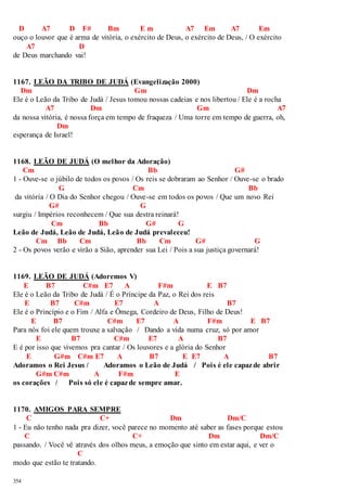 D A7 D F# Bm E m A7 Em A7 Em 
ouço o louvor que é arma de vitória, o exército de Deus, o exército de Deus, / O exército 
354 
A7 D 
de Deus marchando vai! 
1167. LEÃO DA TRIBO DE JUDÁ (Evangelização 2000) 
Dm Gm Dm 
Ele é o Leão da Tribo de Judá / Jesus tomou nossas cadeias e nos libertou / Ele é a rocha 
A7 Dm Gm A7 
da nossa vitória, é nossa força em tempo de fraqueza / Uma torre em tempo de guerra, oh, 
Dm 
esperança de Israel! 
1168. LEÃO DE JUDÁ (O melhor da Adoração) 
Cm Bb G# 
1 - Ouve-se o júbilo de todos os povos / Os reis se dobraram ao Senhor / Ouve-se o brado 
G Cm Bb 
da vitória / O Dia do Senhor chegou / Ouve-se em todos os povos / Que um novo Rei 
G# G 
surgiu / Impérios reconhecem / Que sua destra reinará! 
Cm Bb G# G 
Leão de Judá, Leão de Judá, Leão de Judá prevaleceu! 
Cm Bb Cm Bb Cm G# G 
2 - Os povos verão e virão a Sião, aprender sua Lei / Pois a sua justiça governará! 
1169. LEÃO DE JUDÁ (Adoremos V) 
E B7 C#m E7 A F#m E B7 
Ele é o Leão da Tribo de Judá / É o Príncipe da Paz, o Rei dos reis 
E B7 C#m E7 A B7 
Ele é o Princípio e o Fim / Alfa e Ômega, Cordeiro de Deus, Filho de Deus! 
E B7 C#m E7 A F#m E B7 
Para nós foi ele quem trouxe a salvação / Dando a vida numa cruz, só por amor 
E B7 C#m E7 A B7 
E é por isso que vivemos pra cantar / Os louvores e a glória do Senhor 
E G#m C#m E7 A B7 E E7 A B7 
Adoramos o Rei Jesus / Adoramos o Leão de Judá / Pois é ele capaz de abrir 
G#m C#m A F#m E 
os corações / Pois só ele é capaz de sempre amar. 
1170. AMIGOS PARA SEMPRE 
C C+ Dm Dm/C 
1 - Eu não tenho nada pra dizer, você parece no momento até saber as fases porque estou 
C C+ Dm Dm/C 
passando. / Você vê através dos olhos meus, a emoção que sinto em estar aqui, e ver o 
C 
modo que estão te tratando. 
 