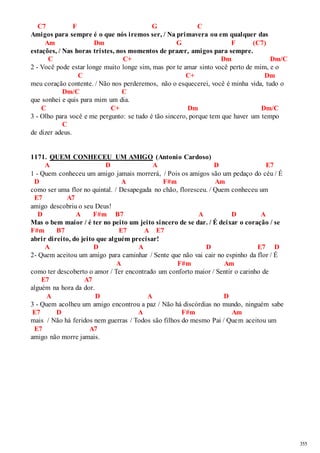 355 
C7 F G C 
Amigos para sempre é o que nós iremos ser, / Na primavera ou em qualquer das 
Am Dm G F (C7) 
estações, / Nas horas tristes, nos momentos de prazer, amigos para sempre. 
C C+ Dm Dm/C 
2 - Você pode estar longe muito longe sim, mas por te amar sinto você perto de mim, e o 
C C+ Dm 
meu coração contente. / Não nos perderemos, não o esquecerei, você é minha vida, tudo o 
Dm/C C 
que sonhei e quis para mim um dia. 
C C+ Dm Dm/C 
3 - Olho para você e me pergunto: se tudo é tão sincero, porque tem que haver um tempo 
C 
de dizer adeus. 
1171. QUEM CONHECEU UM AMIGO (Antonio Cardoso) 
A D A D E7 
1 - Quem conheceu um amigo jamais morrerá, / Pois os amigos são um pedaço do céu / É 
D A F#m Am 
como ser uma flor no quintal. / Desapegada no chão, floresceu. / Quem conheceu um 
E7 A7 
amigo descobriu o seu Deus! 
D A F#m B7 A D A 
Mas o bem maior / é ter no peito um jeito sincero de se dar. / É deixar o coração / se 
F#m B7 E7 A E7 
abrir direito, do jeito que alguém precisar! 
A D A D E7 D 
2- Quem aceitou um amigo para caminhar / Sente que não vai cair no espinho da flor / É 
A F#m Am 
como ter descoberto o amor / Ter encontrado um conforto maior / Sentir o carinho de 
E7 A7 
alguém na hora da dor. 
A D A D 
3 - Quem acolheu um amigo encontrou a paz / Não há discórdias no mundo, ninguém sabe 
E7 D A F#m Am 
mais / Não há feridos nem guerras / Todos são filhos do mesmo Pai / Quem aceitou um 
E7 A7 
amigo não morre jamais. 
 