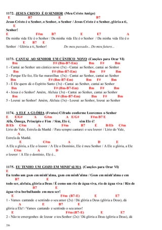 1172. JESUS CRISTO É O SENHOR (Meu Cristo Amigo) 
E B7 E B7 
Jesus Cristo é o Senhor, o Senhor, o Senhor / Jesus Cristo é o Senhor, glória a ti, 
356 
E 
Senhor! 
E F#m B7 E E7 A 
Da minha vida Ele é o Senhor / Da minha vida Ele é o Senhor / Da minha vida Ele é o 
E B7 E 
Senhor / Glória a ti, Senhor! Do meu passado... Do meu futuro... 
1173. CANTAI AO SENHOR UM CÂNTICO NOVO (Canções para Orar VI) 
Bm F# (Bm-B7-Em) Bm F# Bm 
1 - Cantai ao Senhor um cântico novo (3x) - Cantai ao Senhor, cantai ao Senhor 
Bm F# (Bm-B7-Em) Bm F# Bm 
2 - Porque Ele fez, Ele faz maravilhas (3x) - Cantai ao Senhor, cantai ao Senhor 
Bm F# (Bm-B7-Em) Bm F# Bm 
3 - É Ele quem dá o Espírito Santo (3x) - Cantai ao Senhor, cantai ao Senhor 
Bm F# (Bm-B7-Em) Bm F# Bm 
4 - Jesus é o Senhor! Amém, Aleluia (3x) - Cantai ao Senhor, cantai ao Senhor 
Bm F# (Bm-B7-Em) Bm F# Bm 
5 - Louvai ao Senhor! Amém, Aleluia (3x) - Louvai ao Senhor, louvai ao Senhor 
1174. A ELE A GLÓRIA (Frutos) Cifrado conforme Louvemos o Senhor 
E E/G# A G#m A E/G# F#m B7 E 
Alfa, Ômega, Princípio e Fim / Sim, Ele é, sim Ele é! 
B/Eb C#m A F#m B7 E B/Eb C#m 
Lírio do Vale, Estrela da Manhã / Para sempre cantarei o seu louvor / Lírio do Vale, 
A 
Estrela da Manhã. 
E C#m A D E 
A Ele a glória, a Ele o louvor / A Ele o Domínio, Ele é meu Senhor / A Ele a glória, a Ele 
C#m A D 
o louvor / A Ele o domínio, Ele é... 
1175. EU TENHO UM GOZO EM MINH’ALMA (Canções para Orar VI) 
E 
Eu tenho um gozo em minh’alma, gozo em minh’alma / Gozo em minh’alma e em 
B7 E 
todo ser, aleluia, glória a Deus / É como um rio de água viva, rio de água viva / Rio de 
B7 E 
água viva borbulhando em meu ser! 
E F#m (B7-E) E E7 
1 - Vamos cantando e sentindo o seu amor (2x) / Dá glória a Deus (glória a Deus), dá 
A E B7 E 
glória a Ele! / Vamos cantando e sentindo o seu amor! 
E F#m (B7-E) E E7 
2 - Não te envergonhes de louvar o teu Senhor (2x) / Dá glória a Deus (glória a Deus), dá 
 