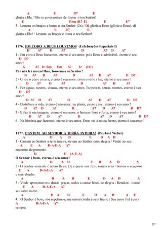 357 
A E B7 E 
glória a Ele / Não te envergonhes de louvar o teu Senhor! 
E F#m (B7-E) E E7 
3 - Levanta os braços e louva o teu Senhor (2x) / Dá glória a Deus (glória a Deus), dá 
A E B7 E 
glória a Ele! / Levanta os braços e louva o teu Senhor! 
1176. EM CORO A DEUS LOUVEMOS (Celebrações Especiais I) 
D A7 D A7 D A7 D A7 
1 - Em coro a Deus louvemos, eterno é seu amor, pois Deus é admirável, eterno é seu 
D D7 
amor! 
G A7 D Bm Em A7 D (D7) 
Por nós fez maravilhas, louvemos ao Senhor! 
D A7 D A7 D A7 D A7 D D7 
2 - Criou o céu e a terra, eterno é seu amor, criou o sol e a lua, eterno é seu amor! 
D A7 D A7 D A7 D A7 
3 - Fez águas, nuvens, chuvas, eterno é seu amor, fez pedras, terras, montes, eterno é seu 
D D7 
amor! 
D A7 D A7 D A7 D A7 D D7 
4 - Distribuiu a vida, eterno é seu amor, na planta, peixe e ave, eterno é seu amor! 
D A7 D A7 D A7 D A7 D D7 
5 - E fez, à sua imagem, eterno é seu amor, o homem livre e forte, eterno é seu amor! 
D A7 D A7 D A7 D A7 D D7 
6 - Na história que fazemos, eterno é seu amor, Deus vai à nossa frente, eterno é seu amor! 
1177. CANTEM AO SENHOR A TERRA INTEIRA! (Pe. José Weber) 
A D A D E D A D 
1 - Cantem ao Senhor a terra inteira, sirvam ao Senhor com alegria / Vinde ao seu 
A E A D-A-E-A A7 
encontro alegremente. 
D E (A-E-A) 
O Senhor é bom, eterno é seu amor! 
A D A D E D A D A 
2 - O Senhor somente é nosso Deus, Ele é quem nos fez e somos seus / Somos o seu povo 
E A D-A-E-A A7 
e seu rebanho. 
A D A D E D A D A 
3 - Vinde aproximai-vos dando graças, todos a cantar hinos de alegria / Bendizei, louvai 
E A D-A-E-A A7 
seu santo nome. 
A D A D E D A D A E 
4. O Senhor é bom, nós repetimos, sua misericórdia é sem limite / Seu amor fiel é para 
A D-A-E-A A7 
sempre. 
 