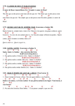 1178. O AMOR DE DEUS É MARAVILHOSO 
D A7 (D-D7-G) A7 D 
O amor de Deus é maravilhoso (3x) / Grande é o amor de Deus! 
358 
D A7 Em 
Tão alto que eu não posso estar mais alto do que ele / Tão baixo que eu não posso estar 
A7 D G A7 
mais baixo do que ele / Tão amplo que eu não posso estar fora dele: grande é o amor de 
D 
Deus! 
1179. QUERO LOUVAR-TE SEMPRE MAIS (Louvemos o Senhor III) 
D Bm G Em 
Quero louvar-te, sempre mais e mais (2x) / Buscar o teu querer, tua graça conhecer, quero 
D-A7 D Bm G 
louvar-te / As aves do céu cantam para ti, / As feras do campo refletem teu poder, / Quero 
Em D A7 
cantar, quero levantar as minhas mãos a ti! 
D 
Quero amar-te... Quero seguir-te... 
1180. SANTO, SANTO (Louvemos o Senhor I) 
A E A D B7 E 
Santo, Santo é o Senhor – dos exércitos Rei! (2x) 
A D (B7-E-C#-F#m) D-E-A 
1 - Sua glória enche o Universo (3x) – Santo é o Senhor! 
A D (B7-E-C#-F#m) D-E-A 
2 - Sua glória enche a minha vida (3x) – Santo é o Senhor! 
A D (B7-E-C#-F#m) D-E-A 
3 - Sua glória enche a minha casa (3x) – Santo é o Senhor! 
A D (B7-E-C#-F#m) D-E-A 
4 - Sua glória enche minha família (3x) – Santo é o Senhor! 
1181. HOJE É TEMPO DE LOUVAR A DEUS! (Vem Louvar I) 
D G D G D G A7 
1 - Hoje é tempo de louvar a Deus / Em nós agora habita o seu Espírito, 
G A7 D G A7 D G Em A7 D 
Então é só cantar, e a Cristo exaltar / E sua glória encherá este lugar / Vem louvar, ó 
G D-A 
vem louvar! 
D G D G D G A7 
2 - No meio dos louvores Deus habita / É seu prazer cumprir o que nos di z, 
 