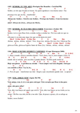 359 
1182. SENHOR, EU VIM AQUI (Paróquia São Benedito - Curitiba/PR) 
C G Am G F 
Senhor, eu vim aqui foi para te louvar / Eu quero agradecer o teu imenso amor / Tua 
G C 
presença viva que me faz... transbordar! 
C7 F G C Am Dm G 
Abraça-me Senhor, / Envolve-me Senhor, / Protege-me Senhor, / Com teu imenso 
C 
amor! Abraça-me Jesus... abraça-me Maria.. 
1183. SENHOR, TU ÉS O MEU DEUS FORTE (Louvemos o Senhor III) 
Dm F G Dm Dm 
Senhor, tu és o meu Deus forte, a minha rocha e a minha luz / Por isso cada vez que eu 
F G Dm 
olho para ti, eu sinto uma água viva que sai de dentro de mim! 
Dm-F G-Dm Dm-F G-Dm Dm F G Dm Dm 
Aleluia, aleluia, aleluia, aleluia! / Vive, Jesus vive, aleluia, Ele vive (2x) / Glória ao Pai, 
F G Dm Dm-F G-Dm Dm-F G-Dm 
glória ao Filho, glória ao Espírito Santo de Deus (2x) / Aleluia, aleluia, aleluia, aleluia! 
1184. HOJE O MUNDO OFERECE CAMINHOS (Grupo Mensagem 2000) 
D G D G D G Bm G D G-D-G 
1 - Hoje o mundo oferece caminhos demais / Você chora, você ri, nem sempre é feliz / O 
D G D G D G Bm G D G-D-G 
mundo não te satisfaz, pois sua alma é grande demais / Só Deus pode enchê-la! 
A G Gm D G D A G Gm D-G-D D 
Hoje seus passos se perdem na estrada / Nem sempre você tem chegada./ Entregue 
G D G 
seu caminho a Deus / La, la, la... 
D G D G D G D G D G D G 
2 - Pois ele quer transformar sua vida / Alegria e paz encontrarás quando nele se apoiar! 
1185. VEM, AMIGO VEM! (Agnus Dei 90) 
C Am F D7 
Vem amigo, vem, ô, ô, ô, vem para entregar / Este coração que Deus te deu para 
G 
amar, não para odiar! 
C Am F G C Am F 
Vem, abre teus braços até aquele que está lá / Vem, abre teus braços ao teu irmão, ao teu 
G C Am F D7 
amigo / Dá-lhe a tua mão, dá-lhe a tua mão / Que, de pouco a pouco, ele se achega ao 
G 
Senhor, nosso Senhor! 
 