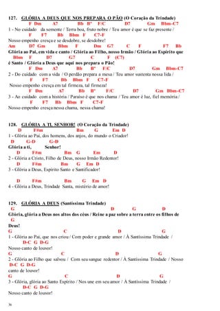 127. GLÓRIA A DEUS QUE NOS PREPARA O PÃO (O Coração da Trindade) 
36 
F Dm A7 Bb Bº F/C D7 Gm Bbm-C7 
1 - No cuidado da semente / Terra boa, fruto nobre / Teu amor é que se faz presente / 
F F7 Bb Bbm F C7-F 
Nosso empenho cresça e se desdobre, se desdobre! 
Am D7 Gm Bbm F Dm G7 C F F7 Bb 
Glória ao Pai, em vida e canto / Glória ao Filho, nosso Irmão / Glória ao Espírito que 
Bbm F D7 G7 C F (C7) 
é Santo / Glória a Deus que aqui nos prepara o Pão! 
F Dm A7 Bb Bº F/C D7 Gm Bbm-C7 
2 - Do cuidado com a vida / O perdão prepara a mesa / Teu amor sustenta nossa lida / 
F F7 Bb Bbm F C7-F 
Nosso empenho cresça em tal firmeza, tal firmeza! 
F Dm A7 Bb Bº F/C D7 Gm Bbm-C7 
3 - Ao cuidado com a história / Paraíso é que nos chama / Teu amor é luz, fiel memória / 
F F7 Bb Bbm F C7-F 
Nosso empenho cresça nessa chama, nessa chama! 
128. GLÓRIA A TI, SENHOR! (O Coração da Trindade) 
D F#m Bm G Em D 
1 - Glória ao Pai, dos homens, dos anjos, do mundo o Criador! 
D G-D G-D 
Glória a ti, Senhor! 
D F#m Bm G Em D 
2 - Glória a Cristo, Filho de Deus, nosso Irmão Redentor! 
D F#m Bm G Em D 
3 - Glória a Deus, Espírito Santo e Santificador! 
D F#m Bm G Em D 
4 - Glória a Deus, Trindade Santa, mistério de amor! 
129. GLÓRIA A DEUS (Santíssima Trindade) 
G D G D 
Glória, glória a Deus nos altos dos céus / Reine a paz sobre a terra entre os filhos de 
G 
Deus! 
G C D G 
1 - Glória ao Pai, que nos criou / Com poder e grande amor / À Santíssima Trindade / 
D-C G D-G 
Nosso canto de louvor! 
G C D G 
2 - Glória ao Filho que salvou / Com seu sangue redentor / À Santíssima Trindade / Nosso 
D-C G D-G 
canto de louvor! 
G C D G 
3 - Glória, glória ao Santo Espírito / Nos une em seu amor / À Santíssima Trindade / 
D-C G D-G 
Nosso canto de louvor! 
 