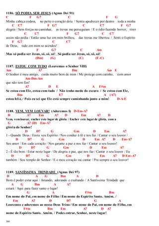1186. SÓ PODIA SER JESUS (Agnus Dei 91) 
C F G7 C F G 
Minha cabeça rodava, no peito o coração doía / Sentia apodrecer por dentro toda a minha 
360 
C C7 F G7 C C7 F G7 
alegria / Sem forças no caminhar, as trevas me perseguiam / E o ódio fazendo horror, viver 
C C7 F G7 C C7 
assim não podia / Então uma luz em mim brilhou, das trevas me libertou / Senti o Espírito 
F G7 C C7 
de Deus, tudo em mim se acendeu! 
F G7 C Am 
Mas só podia ser Jesus, só, só, só! Só podia ser Jesus, só, só, só! 
(Dm) (G) (C) (F-C) 
1187. ESTOU COM TUDO (Louvemos o Senhor VIII) 
Am A7 Dm Am E 
O Senhor é meu amigo, cuida muito bem de mim / Me protege com carinho, com amor 
Am-Dm-Am 
que não tem fim! 
A7 D E A F#m 
Se estou com Ele, estou com tudo / Não tenho medo do escuro / Se estou com Ele, 
Bm E7 A (A7) 
estou feliz, / Pois eu sei que Ele está sempre caminhando junto a mim! D-A-E 
1188. VEM, VEM LOUVAR! (Adoremos I) D-Em-A7 
D A7 Em A7 D Em A7 D 
Vem, vem louvar, encher este lugar de glória / Encher este lugar de glória, com a 
G A7 (D) Em-A7 
glória do Senhor! 
D D7 G Gm D Em A7 
1 - Quando Deus / Envia seu Espírito / Nos conduz à fé e nos faz / Cantar o seu louvor / 
D D7 G Gm D Em A7 D Em-A7 
Seu amor / Em cada coração / Nos garante a paz e nos faz / Cantar o seu louvor! 
D D7 G Gm D Em A7 
2 - É tão bom / Estar neste lugar / De alegria e paz, que nos faz / Cantar o seu louvor / Eu 
D D7 G Gm D Em A7 D Em-A7 
também / Sou templo do Senhor / E o meu coração vai cantar / Pra sempre o seu louvor! 
1189. SANTÍSSIMA TRINDADE (Agnus Dei 97) 
D A G Bm A D 
Bom é poder estar aqui / Amando, adorando e exaltando / A Santíssima Trindade que 
A G Bm A A7 
estará / Aqui para fazer santo o lugar! 
G A F#m Bm 
Em nome do Pai, em nome do Filho / Em nome do Espírito Santo. Amém. / 
Em A7 D D7 G A 
Louvemos e adoremos ao nosso Deus Trino / Em nome do Pai, em nome do Filho, em 
F#m Bm Em A7 D A7 
nome do Espírito Santo. Amém. / Podes entrar, Senhor, neste lugar! 
 