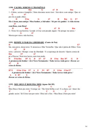 361 
1190. CALMO, SERENO E TRANQÜILO 
D Bm G A7 D Bm 
1 - Calmo, sereno e tranqüilo / Sinto descanso neste viver / Isto devo a um amigo / Que só 
G A7 
por ele eu pude obter, 
D F#m G A7 D Bm G E7 
Ele é Jesus, meu amigo / Meu Senhor, o Salvador / Só por ele ganhei / A vida eterna 
A7 
com Deus, com Deus! 
D Bm G A7 D Bm 
2 - Triste foi sua história / Levado à Cruz sem pecado algum / Só porque me amou / 
G A7 
Morreu por mim e não hesitou, 
1191. ROMPE O MAR DA LIBERDADE (Canto de Paz) 
D E7 
Sai, meu povo, desta terra / E atravessa o Mar Vermelho / Que não é pátria de filhos / Esta 
A7 D 
terra - cativeiro / Rompe o mar da liberdade / E a esperança do deserto / Quem comeu de 
Bm E7 A7 
pé a Páscoa / Nem tem lucros, nem tem medo. 
D F#m Bm D7 G D E7 A7 D F#m Bm D7 G D 
A promessa do Senhor / Já é Novo Testamento / Toda terra e todo povo / Devem ser 
A7 D 
reino do Reino. 
...................................................................................................................................................... 
B7 E G#m C#m E7 A E F# B7 E G#m C#m E7 
A promessa do Senhor / Já é Novo Testamento / Toda terra e todo povo / 
A E B7 E 
Devem ser reino do Reino. 
1192. MEU DEUS É BOM PRA MIM (Agnus Dei 89) 
C F C G7 
Meu Deus é bom pra mim / Comigo vai / Tão forte brilha o sol / E a chuva cai / Amor tão 
C F C G C 
grande assim / Só Cristo tem por mim / Direi até o fim: / Meu Deus é bom pra mim! 
 