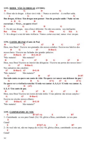 1193. DIZER NÃO ÀS DROGAS (CF2001) 
D G D G 
1 - Dizer não às drogas é dizer sim à vida / Nunca se envolver é a melhor saída. 
362 
A G A G 
Das drogas, tô fora / Em drogas nem pensar / Sou da geração saúde / Nada vai me 
A D G D 
escravizar. / Viver... eu quero viver! 
D G D G 
2 - Eu não uso drogas, meu clima é diferente / Eu não sou careta, sou inteligente. 
Bm F#m G D Bm F#m G Em A 
3 - Se a droga é a raiz de tanta violência / Vamos cortar esse mal, vamos viver em paz. 
1194. CANTO DE PAZ (Canto de Paz) 
D G A7 D G A7 
Deus, meu Deus! / Escreva nos gramados dos nossos estádios / Escreva nos balcões dos 
D G A7 D-Bm-G 
nossos bares / Escreva nas fachadas dos grandes palácios: 
A7 D-Bm-G A7 D-G-D-A7 
"Não matarás! Não matarás!" 
D G A7 D G A7 D 
Deus, meu Deus! Escreva no interior das delegacias / Escreva nas portas dos nossos lares / 
G A7 D-Bm-G 
Nos santuários das catedrais: 
A7 D-Bm-G A7 D-G-D 
"Não matarás! Não matarás!" 
G D A7 D D7 
Em todo canto eu quero um canto de vida / Eu quero ver nascer um defensor da paz / 
G D G A7 G A7 G A7 G 
Eu quero ver a violência vencida / E toda voz cantar: ô, ô, ô, ô / E toda voz cantar: ô, 
A7 D (A7) 
ô, ô, ô / Um canto de paz. 
D G A7 D G A7 D 
Deus, meu Deus! Escreva nos textos de toda mídia / E nas palavras das nossas canções / 
G A7 D-Bm-G 
Escreva no céu dos nossos olhares: 
A7 D-Bm-G A7 D-G-D 
"Não matarás! Não matarás!" 
1195. CAMINHANDO EU VOU 
E B7 (E7-A) E B7 
1 - Caminhando eu vou para Canaã (3x) / Oi, glória a Deus, caminhando eu vou para 
E 
Canaã! 
E B7(E7-A) E B7 
2 - Se você não vai, não me impeça de ir (3x) / Oi, glória a Deus, caminhando eu vou para 
E 
Canaã! 
 
