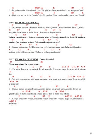 363 
E B7(E7-A) E B7 E 
3 - Eu tenho um lar lá em Canaã (3x) / Oi, glória a Deus, caminhando eu vou para Canaã! 
E B7(E7-A) E B7 E 
4 - Você tem um lar lá em Canaã (3x) / Oi, glória a Deus, caminhando eu vou para Canaã! 
1196. SOLTE O CABO DA NAU 
C C7 F C G7 
1 - Oh, porque duvidar / Sobre as ondas do mar / Quando Cristo caminhos abriu / Quando 
C C7 F C G7 C 
forçados és / Contra as ondas lutar / Seu amor a ti quer revelar. 
C C7 F C G7 C 
Solte o cabo da nau / Tome o remo nas mãos / E navega com fé em Jesus / E então tu 
C7 F C G7 C 
verás / Que bonança se faz / Pois com ele seguro estarás! 
C C7 F C G7 
2 - Quando pedes mais fé / Ele ouve, oh, crê! / Mesmo sendo na tribulação / Quando a 
C C7 F C G7 C 
mão do poder / O teu ego tirar / Sobre as ondas poderás andar. 
1197. EM VOLTA DE JERICÓ Cerco de Jericó 
D (E) 
Volta, em volta / Volta, em volta... 
D G A7 D G-A D G-A D G-A 
1 - Em volta do muro, em volta de Jericó, em volta do muro a tropa foi, a tropa foi, a tropa 
D 
foi! 
D G A7 D G-A D G-A D 
2 - Sete vezes sem parar, sete vezes sem parar, sete vezes sem parar a tropa foi, a tropa foi, 
G-A D 
a tropa foi! 
E A B7 E 
3 - Quando deram um grande grito, quando deram um grande grito, quando deram um 
A B7-E A B7-E A B7-E 
grande grito o muro caiu (HEI!) o muro caiu (HEI!) o muro caiu (HEI!) 
E A B7 E A-B7 E A-B7 E 
4 - A tropa invadindo Jericó, invadindo Jericó, invadindo Jericó a tropa foi, a tropa foi, a 
A-B7 E 
tropa foi! 
 