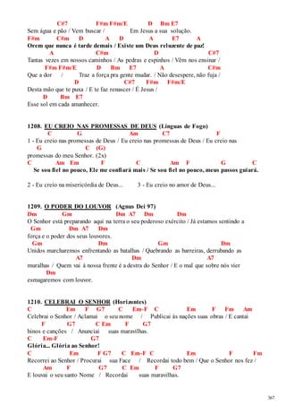 367 
C#7 F#m F#m/E D Bm E7 
Sem água e pão / Vem buscar / Em Jesus a sua solução. 
F#m C#m D A D A E7 A 
Orem que nunca é tarde demais / Existe um Deus reluzente de paz! 
A C#m D C#7 
Tantas vezes em nossos caminhos / As pedras e espinhos / Vêm nos ensinar / 
F#m F#m/E D Bm E7 A C#m 
Que a dor / Traz a força pra gente mudar. / Não desespere, não fuja / 
D C#7 F#m F#m/E 
Desta mão que te puxa / E te faz renascer / É Jesus / 
D Bm E7 
Esse sol em cada amanhecer. 
1208. EU CREIO NAS PROMESSAS DE DEUS (Línguas de Fogo) 
C G Am C7 F 
1 - Eu creio nas promessas de Deus / Eu creio nas promessas de Deus / Eu creio nas 
G C (G) 
promessas do meu Senhor. (2x) 
C Am Em F C Am F G C 
Se sou fiel no pouco, Ele me confiará mais / Se sou fiel no pouco, meus passos guiará. 
2 - Eu creio na misericórdia de Deus... 3 - Eu creio no amor de Deus... 
1209. O PODER DO LOUVOR (Agnus Dei 97) 
Dm Gm Dm A7 Dm Dm 
O Senhor está preparando aqui na terra o seu poderoso exército / Já estamos sentindo a 
Gm Dm A7 Dm 
força e o poder dos seus louvores. 
Gm Dm Gm Dm 
Unidos marcharemos enfrentando as batalhas / Quebrando as barreiras, derrubando as 
A7 Dm A7 
muralhas / Quem vai à nossa frente é a destra do Senhor / E o mal que sobre nós vier 
Dm 
esmagaremos com louvor. 
1210. CELEBRAI O SENHOR (Horizontes) 
C Em F G7 C Em-F C Em F Fm Am 
Celebrai o Senhor / Aclamai o seu nome / Publicai às nações suas obras / E cantai 
F G7 C Em F G7 
hinos e canções / Anunciai suas maravilhas. 
C Em-F G7 
Glória... Glória ao Senhor! 
C Em F G7 C Em-F C Em F Fm 
Recorrei ao Senhor / Procurai sua Face / Recordai todo bem / Que o Senhor nos fez / 
Am F G7 C Em F G7 
E louvai o seu santo Nome / Recordai suas maravilhas. 
 