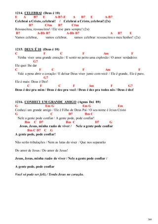 369 
1214. CELEBRAI (Deus é 10) 
E A B7 E A-B7-E A B7 E A-B7 
Celebrai a Cristo, celebrai! / Celebrai a Cristo, celebrai! (2x) 
B7 C#m B7 C#m 
Ressuscitou, ressuscitou! / Ele vive para sempre! (2x) 
B7 A-Bb B7 A-Bb B7 A B7 E 
Vamos celebrar, vamos celebrar, vamos celebrar: ressuscitou o meu Senhor! (2x) 
1215. DEUS É 10 (Deus é 10) 
C F C F Am F 
Venha viver uma grande emoção / E sentir no peito uma explosão / O amor verdadeiro 
G7 
Ele quer lhe dar 
C F C F Am F 
Vale a pena abrir o coração / E deixar Deus viver junto com você / Ele é grande, Ele é puro, 
G7 
Ele é mais: Deus é Dez! 
C F C F Am F G7 
Deus é dez pra mim / Deus é dez pra você / Deus é dez pra todos nós / Deus é dez! 
1216. CONHECI UM GRANDE AMIGO (Agnus Dei 89) 
G Em G Em G Em 
Conheci um grande amigo / Ele é Filho de Deus Pai / O seu nome é Jesus Cristo 
G C D7 Bm C 
Nele a gente pode confiar / A gente pode, pode confiar! 
Bm C D7 Bm C D7 G 
Jesus, Jesus, minha razão de viver / Nele a gente pode confiar 
Bm C D7 C G 
A gente pode, pode confiar! 
Não serão tribulações / Nem as lutas do viver / Que nos separarão 
Do amor de Jesus / Do amor de Jesus! 
Jesus, Jesus, minha razão de viver / Nele a gente pode confiar / 
A gente pode, pode confiar 
Você só pode ser feliz / Tendo Jesus no coração. 
 