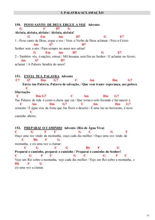 37 
3. PALAVRA/ACLAMAÇÃO 
150. POVO SANTO DE DEUS ERGUE A VOZ Advento 
G C D7 G 
Aleluia, aleluia, aleluia / Aleluia, aleluia! 
G Em Am D7 G E7 
1 - Povo santo de Deus, ergue a voz / Vem o Verbo de Deus aclamar / Pois o Cristo 
Am A7 D7 
Senhor vem a nós / Para sempre no amor nos salvar! 
G Em Am D7 G E7 
2 - Também vós, ó nações, entoai / Mil hosanas sem fim ao Senhor / E aclamai no fervor, 
Am A7 D7 
aclamai / A Palavra bendita do amor! 
151. ENVIA TUA PALAVRA Advento 
C7 A7 Dm G7 C Am Dm G7 
Envia tua Palavra, Palavra de salvação, / Que vem trazer esperança, aos pobres 
C 
libertação. 
C Dm G7 C Am Dm G7 
Tua Palavra de vida é como a chuva que cai / Que torna o solo fecundo e faz nascer a 
C Am Dm G7 C Am Dm G7 
semente / É água viva da fonte que faz florir o deserto / É uma luz no horizonte, é novo 
C 
caminho aberto. 
152. PREPARAI O CAMINHO Advento (Rio de Água Viva) 
C G F C G C G F 
Ouço uma voz vindo da montanha, ouço cada dia melhor / Ouço uma voz vindo da 
C Bb F G 
montanha, e eis uma voz a clamar: 
C G C G Bb F G 
Preparai o caminho, preparai o caminho / Preparai o caminho do Senhor! 
C G F C G C G F C 
Vejo um Rei sobre a montanha, vejo cada dia melhor / Vejo um Rei sobre a montanha, e 
Bb F G 
eis uma voz a clamar. 
 