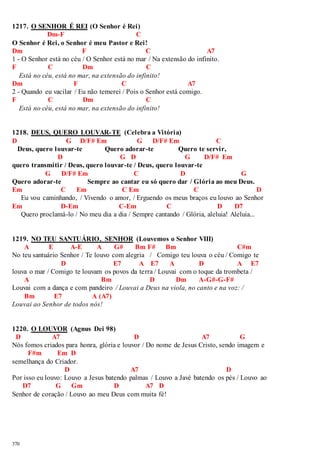1217. O SENHOR É REI (O Senhor é Rei) 
370 
Dm-F C 
O Senhor é Rei, o Senhor é meu Pastor e Rei! 
Dm F C A7 
1 - O Senhor está no céu / O Senhor está no mar / Na extensão do infinito. 
F C Dm C 
Está no céu, está no mar, na extensão do infinito! 
Dm F C A7 
2 - Quando eu vacilar / Eu não temerei / Pois o Senhor está comigo. 
F C Dm C 
Está no céu, está no mar, na extensão do infinito! 
1218. DEUS, QUERO LOUVAR-TE (Celebra a Vitória) 
D G D/F# Em G D/F# Em C 
Deus, quero louvar-te Quero adorar-te Quero te servir, 
D G D G D/F# Em 
quero transmitir / Deus, quero louvar-te / Deus, quero louvar-te 
G D/F# Em C D G 
Quero adorar-te Sempre ao cantar eu só quero dar / Glória ao meu Deus. 
Em C Em C Em C D 
Eu vou caminhando, / Vivendo o amor, / Erguendo os meus braços eu louvo ao Senhor 
Em D-Em C-Em C D D7 
Quero proclamá-lo / No meu dia a dia / Sempre cantando / Glória, aleluia! Aleluia... 
1219. NO TEU SANTUÁRIO, SENHOR (Louvemos o Senhor VIII) 
A E A-E A G# Bm F# Bm C#m 
No teu santuário Senhor / Te louvo com alegria / Comigo teu louva o céu / Comigo te 
D E7 A E7 A D A E7 
louva o mar / Comigo te louvam os povos da terra / Louvai com o toque da trombeta / 
A Bm D Dm A-G#-G-F# 
Louvai com a dança e com pandeiro / Louvai a Deus na viola, no canto e na voz: / 
Bm E7 A (A7) 
Louvai ao Senhor de todos nós! 
1220. O LOUVOR (Agnus Dei 98) 
D A7 D A7 G 
Nós fomos criados para honra, glória e louvor / Do nome de Jesus Cristo, sendo imagem e 
F#m Em D 
semelhança do Criador. 
D A7 D 
Por isso eu louvo: Louvo a Jesus batendo palmas / Louvo a Javé batendo os pés / Louvo ao 
D7 G Gm D A7 D 
Senhor de coração / Louvo ao meu Deus com muita fé! 
 