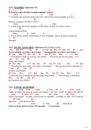 371 
1221. Ô GLÓRIA (Adoremos 93) 
E A E A 
Ô, Glória, o povo de Deus reunido cantando vitória! 
G#m A G#m A 
1 - O mundo não tem mais poder sobre nós / Pois Cristo venceu pregado na Cruz, / 
B7 
Morreu, ressurgiu e nos deu a vitória. 
G#m A G#m 
2 - E tudo o que há em nós obedeça a Cristo Jesus / E nada se levante contra o 
B7 
conhecimento de Deus. 
G#m A G#m A 
3 - Cristo um dia voltará / Para buscar os seus / Enquanto o povo de Deus reunido diz: 
B7 
Maranata! 
1222. NO TEU SANTUÁRIO (Adoremos 97) Verificar cifras 
Em Bm C7+ Am D7 G7+ B7 Em Bm C7+ Bm Am B7 Em 
No teu santuário eu te louvo, meu Senhor / Sou agradecido, eu te louvo, meu Senhor! 
B7 Em Bm C7+ Bm Am B7 Em B7 Em Bm C7+ Bm 
1 - Pela natureza linda, eu te louvo, meu Senhor / Pela terra que nos traz o pão, eu te 
Am B7 Em B7 
louvo, meu Senhor! 
B7 Em Bm C7+ Bm Am B7 Em B7 Em Bm C7+ Bm 
2 - Pela união do povo santo, eu te louvo, meu Senhor / Pela paz por nós tão esperada, eu 
Am B7 Em B7 
te louvo, meu Senhor! 
B7 Em Bm C7+ Bm Am B7 Em B7 Em Bm C7+ 
3 - Pela vida que se manifesta, por tua graça, meu Senhor! / Pela vida que se manifesta, 
Bm Am B7 Em B7 
por tua graça, meu Senhor! 
1223. CANTAI AO SENHOR 
E G#m C#m G#m A F#m B7 E G#m C#m 
Cantai ao Senhor um canto de louvor, com alegria de viver / Cantai ao Senhor um canto de 
G#m A F#m B7 C#m B7 C#m B7 C#m 
louvor com alegria de amar / Jesus Cristo é o caminho, a verdade e a vida. / Ele é fonte de 
B7 F#m B7 
água viva, é luz de nossa vida! 
E G#m A F#m B7 F#m-B7-E 
Glória a Jesus, glória a Jesus / Ele nos guia e é nossa luz! 
 