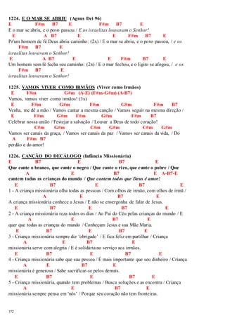 1224. E O MAR SE ABRIU (Agnus Dei 96) 
E F#m B7 E F#m B7 E 
E o mar se abriu, e o povo passou / E os israelitas louvavam o Senhor! 
E A B7 E E F#m B7 E 
Pr'um homem de fé Deus abriu caminho: (2x) / E o mar se abriu, e o povo passou, / e os 
372 
F#m B7 E 
israelitas louvavam o Senhor! 
E A B7 E E F#m B7 E 
Um homem sem fé fecha seu caminho: (2x) / E o mar fechou, e o Egito se afogou, / e os 
F#m B7 E 
israelitas louvavam o Senhor! 
1225. VAMOS VIVER COMO IRMÃOS (Viver como Irmãos) 
E F#m G#m (A-E) (F#m-G#m) (A-B7) 
Vamos, vamos viver como irmãos! (3x) 
E F#m G#m F#m G#m F#m B7 
Venha, me dê a mão / Vamos cantar a mesma canção / Vamos seguir na mesma direção / 
E F#m G#m F#m G#m F#m B7 
Celebrar nossa união / Festejar a salvação / Louvar a Deus de todo coração! 
C#m G#m C#m G#m C#m G#m 
Vamos ser canais da graça, / Vamos ser canais da paz / Vamos ser canais da vida, / Do 
A F#m B7 
perdão e do amor! 
1226. CANÇÃO DO DECÁLOGO (Infância Missionária) 
E B7 E B7 E 
Que cante o branco, que cante o negro / Que cante o rico, que cante o pobre / Que 
A E B7 E A-B7-E 
cantem todas as crianças do mundo / Que cantem todos que Deus é amor! 
E B7 E B7 E 
1 - A criança missionária olha todas as pessoas / Com olhos de irmão, com olhos de irmã / 
A E B7 E 
A criança missionária conhece a Jesus / E não se envergonha de falar de Jesus. 
E B7 E B7 E 
2 - A criança missionária reza todos os dias / Ao Pai do Céu pelas crianças do mundo / E 
A E B7 E 
quer que todas as crianças do mundo / Conheçam Jesus e sua Mãe Maria. 
E B7 E B7 E 
3 - Criança missionária sempre diz ‘obrigado’ / E fica feliz em partilhar / Criança 
A E B7 E 
missionária serve com alegria / E é solidária no serviço aos irmãos. 
E B7 E B7 E 
4 - Criança missionária sabe que sua pessoa / É mais importante que seu dinheiro / Criança 
A E B7 E 
missionária é generosa / Sabe sacrificar-se pelos demais. 
E B7 E B7 E 
5 - Criança missionária, quando tem problemas / Busca soluções e as encontra / Criança 
A E B7 E 
missionária sempre pensa em ‘nós’ / Porque seu coração não tem fronteiras. 
 