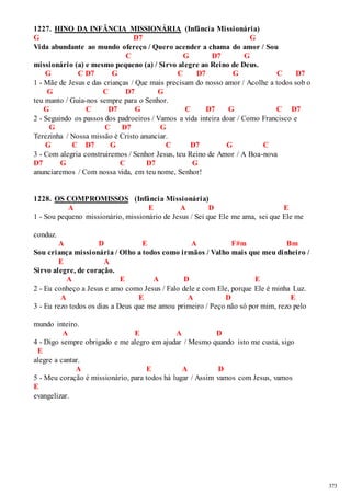373 
1227. HINO DA INFÂNCIA MISSIONÁRIA (Infância Missionária) 
G D7 G 
Vida abundante ao mundo ofereço / Quero acender a chama do amor / Sou 
C G D7 G 
missionário (a) e mesmo pequeno (a) / Sirvo alegre ao Reino de Deus. 
G C D7 G C D7 G C D7 
1 - Mãe de Jesus e das crianças / Que mais precisam do nosso amor / Acolhe a todos sob o 
G C D7 G 
teu manto / Guia-nos sempre para o Senhor. 
G C D7 G C D7 G C D7 
2 - Seguindo os passos dos padroeiros / Vamos a vida inteira doar / Como Francisco e 
G C D7 G 
Terezinha / Nossa missão é Cristo anunciar. 
G C D7 G C D7 G C 
3 - Com alegria construiremos / Senhor Jesus, teu Reino de Amor / A Boa-nova 
D7 G C D7 G 
anunciaremos / Com nossa vida, em teu nome, Senhor! 
1228. OS COMPROMISSOS (Infância Missionária) 
A E A D E 
1 - Sou pequeno missionário, missionário de Jesus / Sei que Ele me ama, sei que Ele me 
conduz. 
A D E A F#m Bm 
Sou criança missionária / Olho a todos como irmãos / Valho mais que meu dinheiro / 
E A 
Sirvo alegre, de coração. 
A E A D E 
2 - Eu conheço a Jesus e amo como Jesus / Falo dele e com Ele, porque Ele é minha Luz. 
A E A D E 
3 - Eu rezo todos os dias a Deus que me amou primeiro / Peço não só por mim, rezo pelo 
mundo inteiro. 
A E A D 
4 - Digo sempre obrigado e me alegro em ajudar / Mesmo quando isto me custa, sigo 
E 
alegre a cantar. 
A E A D 
5 - Meu coração é missionário, para todos há lugar / Assim vamos com Jesus, vamos 
E 
evangelizar. 
 
