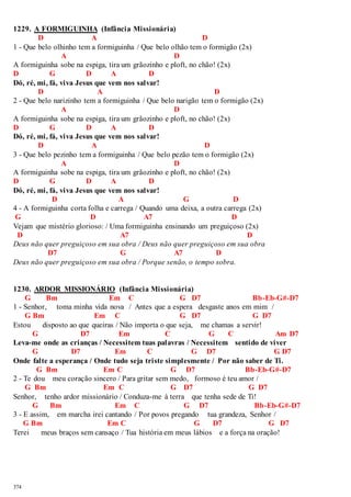 1229. A FORMIGUINHA (Infância Missionária) 
374 
D A D 
1 - Que belo olhinho tem a formiguinha / Que belo olhão tem o formigão (2x) 
A D 
A formiguinha sobe na espiga, tira um grãozinho e ploft, no chão! (2x) 
D G D A D 
Dó, ré, mi, fá, viva Jesus que vem nos salvar! 
D A D 
2 - Que belo narizinho tem a formiguinha / Que belo narigão tem o formigão (2x) 
A D 
A formiguinha sobe na espiga, tira um grãozinho e ploft, no chão! (2x) 
D G D A D 
Dó, ré, mi, fá, viva Jesus que vem nos salvar! 
D A D 
3 - Que belo pezinho tem a formiguinha / Que belo pezão tem o formigão (2x) 
A D 
A formiguinha sobe na espiga, tira um grãozinho e ploft, no chão! (2x) 
D G D A D 
Dó, ré, mi, fá, viva Jesus que vem nos salvar! 
D A G D 
4 - A formiguinha corta folha e carrega / Quando uma deixa, a outra carrega (2x) 
G D A7 D 
Vejam que mistério glorioso: / Uma formiguinha ensinando um preguiçoso (2x) 
D A7 D 
Deus não quer preguiçoso em sua obra / Deus não quer preguiçoso em sua obra 
D7 G A7 D 
Deus não quer preguiçoso em sua obra / Porque senão, o tempo sobra. 
1230. ARDOR MISSIONÁRIO (Infância Missionária) 
G Bm Em C G D7 Bb-Eb-G#-D7 
1 - Senhor, toma minha vida nova / Antes que a espera desgaste anos em mim / 
G Bm Em C G D7 G D7 
Estou disposto ao que queiras / Não importa o que seja, me chamas a servir! 
G D7 Em C G C Am D7 
Leva-me onde as crianças / Necessitem tuas palavras / Necessitem sentido de viver 
G D7 Em C G D7 G D7 
Onde falte a esperança / Onde tudo seja triste simplesmente / Por não saber de Ti. 
G Bm Em C G D7 Bb-Eb-G#-D7 
2 - Te dou meu coração sincero / Para gritar sem medo, formoso é teu amor / 
G Bm Em C G D7 G D7 
Senhor, tenho ardor missionário / Conduza-me à terra que tenha sede de Ti! 
G Bm Em C G D7 Bb-Eb-G#-D7 
3 - E assim, em marcha irei cantando / Por povos pregando tua grandeza, Senhor / 
G Bm Em C G D7 G D7 
Terei meus braços sem cansaço / Tua história em meus lábios e a força na oração! 
 