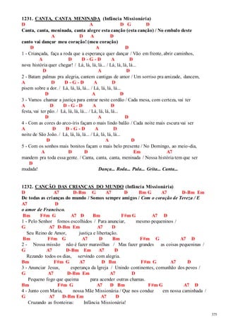 375 
1231. CANTA, CANTA MENINADA (Infância Missionária) 
D A D G D 
Canta, canta, meninada, canta alegre esta canção (esta canção) / No embalo deste 
A D A D 
canto vai dançar meu coração! (meu coração) 
D A D 
1 - Criançada, faça a roda que a esperança quer dançar / Vão em frente, abrir caminhos, 
A D D - G - D A D 
nova história quer chegar! / Lá, lá, lá, lá... / Lá, lá, lá, lá... 
D A D 
2 - Batam palmas pra alegria, cantem cantigas de amor / Um sorriso pra amizade, dancem, 
A D D - G - D A D 
pisem sobre a dor. / Lá, lá, lá, lá... / Lá, lá, lá, lá... 
D A D 
3 - Vamos chamar a justiça para entrar neste cordão / Cada mesa, com certeza, vai ter 
A D D - G - D A D 
festa, vai ter pão. / Lá, lá, lá, lá... / Lá, lá, lá, lá... 
D A D 
4 - Com as cores do arco-íris façam o mais lindo balão / Cada noite mais escura vai ser 
A D D - G - D A D 
noite de São João. / Lá, lá, lá, lá... / Lá, lá, lá, lá... 
D A D 
5 - Com os sonhos mais bonitos façam o mais belo presente / No Domingo, ao meio-dia, 
A D D Em A7 
mandem pra toda essa gente. / Canta, canta, canta, meninada / Nossa história tem que ser 
D 
mudada! Dança... Roda... Pula... Grita... Canta... 
1232. CANÇÃO DAS CRIANÇAS DO MUNDO (Infância Missionária) 
D A7 D-Bm G A7 D Bm G A7 D-Bm Em 
De todas as crianças do mundo / Somos sempre amigos / Com o coração de Tereza / E 
A7 D 
o amor de Francisco. 
Bm F#m G A7 D Bm F#m G A7 D 
1 - Pelo Senhor fomos escolhidos / Para anunciar, mesmo pequeninos / 
G A7 D-Bm Em A7 D 
Seu Reino de Amor, justiça e libertação. 
Bm F#m G A7 D Bm F#m G A7 D 
2 - Nossa missão não é fazer maravilhas / Mas fazer grandes as coisas pequeninas / 
G A7 D-Bm Em A7 D 
Rezando todos os dias, servindo com alegria. 
Bm F#m G A7 D Bm F#m G A7 D 
3 - Anunciar Jesus, esperança da Igreja / Unindo continentes, comunhão dos povos / 
G A7 D-Bm Em A7 D 
Pequeno fogo que queima para acender outras chamas. 
Bm F#m G A7 D Bm F#m G A7 D 
4 - Junto com Maria, nossa Mãe Missionária / Que nos conduz em nossa caminhada / 
G A7 D-Bm Em A7 D 
Cruzando as fronteiras: Infância Missionária! 
 