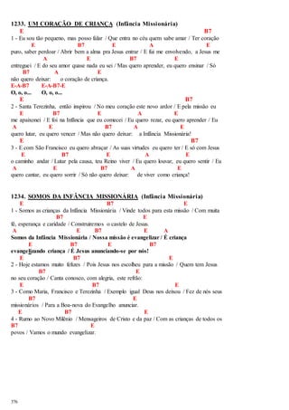 1233. UM CORAÇÃO DE CRIANÇA (Infância Missionária) 
376 
E B7 
1 - Eu sou tão pequeno, mas posso falar / Que entra no céu quem sabe amar / Ter coração 
E B7 E A E 
puro, saber perdoar / Abrir bem a alma pra Jesus entrar / E fui me envolvendo, a Jesus me 
A E B7 E 
entreguei / E do seu amor quase nada eu sei / Mas quero aprender, eu quero ensinar / Só 
B7 A E 
não quero deixar: o coração de criança. 
E-A-B7 E-A-B7-E 
O, o, o... O, o, o... 
E B7 
2 - Santa Terezinha, então inspirou / No meu coração este novo ardor / E pela missão eu 
E B7 E A E 
me apaixonei / E foi na Infância que eu comecei / Eu quero rezar, eu quero aprender / Eu 
A E B7 A E 
quero lutar, eu quero vencer / Mas não quero deixar: a Infância Missionária! 
E B7 
3 - E com São Francisco eu quero abraçar / As suas virtudes eu quero ter / E só com Jesus 
E B7 E A E 
o caminho andar / Lutar pela causa, teu Reino viver / Eu quero louvar, eu quero sentir / Eu 
A E B7 A E 
quero cantar, eu quero sorrir / Só não quero deixar: de viver como criança! 
1234. SOMOS DA INFÂNCIA MISSIONÁRIA (Infância Missionária) 
E B7 E 
1 - Somos as crianças da Infância Missionária / Vinde todos para esta missão / Com muita 
B7 E 
fé, esperança e caridade / Construiremos o castelo de Jesus. 
A E B7 E A 
Somos da Infância Missionária / Nossa missão é evangelizar / É criança 
E B7 E B7 
evangelizando criança / É Jesus anunciando-se por nós! 
E B7 E 
2 - Hoje estamos muito felizes / Pois Jesus nos escolheu para a missão / Quem tem Jesus 
B7 E 
no seu coração / Canta conosco, com alegria, este refrão: 
E B7 E 
3 - Como Maria, Francisco e Terezinha / Exemplo igual Deus nos deixou / Fez de nós seus 
B7 E 
missionários / Para a Boa-nova do Evangelho anunciar. 
E B7 E 
4 - Rumo ao Novo Milênio / Mensageiros de Cristo e da paz / Com as crianças de todos os 
B7 E 
povos / Vamos o mundo evangelizar. 
 