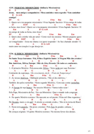 377 
1235. PEQUENO MISSIONÁRIO (Infância Missionária) 
D A D A D A 
Jesus, meu amigo e companheiro / Meu caminho e meu segredo / Vem caminhar 
D G-A-D 
comigo! 
D7 G A F#m Bm Em 
1 - Quero ser o teu pequeno missionário / O teu Sagrado Sacrário / O teu amigo de todas 
A7 D D7 G A F#m Bm 
as horas, meu Jesus! / Quero ser o teu pequeno missionário / O teu Sagrado Sacrário / O 
Em A D G-A-D 
teu amigo de todas as horas, meu Jesus! 
D7 G A F#m Bm Em 
2 - Quero doar a minha vida por amor / Como você me ensinou / Mesmo pequeno quero 
A7 D D7 G A F#m Bm 
ser evangelizador / Jesus me chama e eu quero responder / Ao Seu chamado atender / E 
Em A D G-A-D 
muito amor no coração é o que desejo ter. 
1236. O TERÇO MISSIONÁRIO (Infância Missionária) 
D G# A F#m Bm G 
No Santo Terço louvamos / Pai, Filho e Espírito Santo / A Virgem Mãe dos crentes / 
Bm A D G A D 
Das Américas, África, Europa / Mãe da Ásia, Oceania / De todos os continentes. 
D A Bm F#m G D 
1 - O primeiro Mistério / Pela nossa mãe África, / Terra verde por suas florestas / 
A D G D A D 
Continente da esperança, / Do crescimento, da fé, / Fruto da Temperança! 
D A Bm F#m G D 
2 - As nossas Américas, / Habitação primeira, / Não só dos mártires, / 
A D G D A D 
Também dos peles-vermelhas / Neste segundo Mistério, / Com suas contas vermelhas. 
D A Bm F#m G D 
3 - A Europa de raça branca / No terceiro Mistério / Vamos todos rezar / 
A D G D A D 
Pelo Papa, Missionário da Paz, / Em seu Ministério / Quer o mundo todo congregar. 
D A Bm F#m G D 
4 - No quarto Mistério rezemos / Do nascente ao sol poente / Pelas mil ilhas roguemos / 
A D G D A D 
Da Oceania, mares e céu anil / A missão se estende a todos, / Não só às terras do Brasil. 
D A Bm F#m G D 
5 - Nesta terra amarela, / De povos orientais / Pela Ásia de grandes culturas, / 
A D G D A D 
De crenças originais / O quinto Mistério rezemos / No mesmo fervor dos demais. 
 