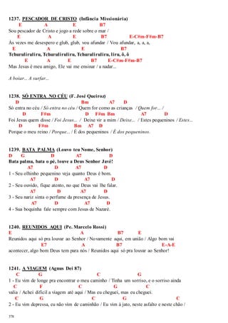 1237. PESCADOR DE CRISTO (Infância Missionária) 
378 
E A E B7 
Sou pescador de Cristo e jogo a rede sobre o mar / 
E A E B7 E-C#m-F#m-B7 
Às vezes me desespero e glub, glub, vou afundar / Vou afundar, a, a, a, 
E A E B7 
Tchuruliruliru, Tchuruliruliru, Tchuruliruliru, liru, ô, ô 
E A E B7 E-C#m-F#m-B7 
Mas Jesus é meu amigo, Ele vai me ensinar / a nadar... 
A boiar... A surfar... 
1238. SÓ ENTRA NO CÉU (F. José Queiroz) 
D Bm A7 D 
Só entra no céu / Só entra no céu / Quem for como as crianças / Quem for... / 
D F#m D F#m Bm A7 D 
Foi Jesus quem disse / Foi Jesus... / Deixe vir a mim / Deixe... / Estes pequeninos / Estes... 
D F#m Bm A7 D 
Porque o meu reino / Porque... / É dos pequeninos / É dos pequeninos. 
1239. BATA PALMA (Louvo teu Nome, Senhor) 
D G D A7 D 
Bata palma, bata o pé, louve a Deus Senhor Javé! 
A7 D A7 D 
1 - Seu olhinho pequenino veja quanto Deus é bom. 
A7 D A7 D 
2 - Seu ouvido, fique atento, no que Deus vai lhe falar. 
A7 D A7 D 
3 - Seu nariz sinta o perfume da presença de Jesus. 
A7 D A7 D 
4 - Sua boquinha fale sempre com Jesus de Nazaré. 
1240. REUNIDOS AQUI (Pe. Marcelo Rossi) 
E A B7 E 
Reunidos aqui só pra louvar ao Senhor / Novamente aqui, em união / Algo bom vai 
E7 A B7 E-A-E 
acontecer, algo bom Deus tem para nós / Reunidos aqui só pra louvar ao Senhor! 
1241. A VIAGEM (Agnus Dei 87) 
C G C G 
1 - Eu vim de longe pra encontrar o meu caminho / Tinha um sorriso, e o sorriso ainda 
C F C G C 
valia / Achei difícil a viagem até aqui / Mas eu cheguei, mas eu cheguei. 
C G C G C 
2 - Eu vim depressa, eu não vim de caminhão / Eu vim à jato, neste asfalto e neste chão / 
 