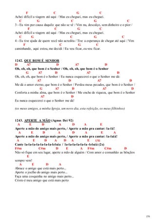379 
F C G C 
Achei difícil a viagem até aqui / Mas eu cheguei, mas eu cheguei. 
C G C G C 
3 - Eu vim por causa daquilo que não se vê / Vim nu, descalço, sem dinheiro e o pior / 
F C G C 
Achei difícil a viagem até aqui / Mas eu cheguei, mas eu cheguei. 
C G C G C 
4 - Eu tive ajuda de quem você não acredita / Tive a esperança de chegar até aqui / Vim 
F C G C 
caminhando, aqui estou, me decidi / Eu vou ficar, eu vou ficar. 
1242. QUE BOM É SENHOR 
D A7 D A7 D 
Oh, oh, oh, que bom é o Senhor / Oh, oh, oh, que bom é o Senhor 
G A7 D A7 D 
Oh, oh, oh, que bom é o Senhor / Eu nunca esquecerei o que o Senhor me dá: 
A7 D A7 D 
Me dá o amor eterno, que bom é o Senhor / Perdoa meus pecados, que bom é o Senhor / 
G A7 D A7 D 
Conforta a minha alma, que bom é o Senhor / Me enche de riqueza, que bom é o Senhor 
A7 D 
Eu nunca esquecerei o que o Senhor me dá! 
(os meus amigos, a minha Igreja, um novo dia, esta refeição, os meus filhinhos) 
1243. APERTE A MÃO (Agnus Dei 92) 
A E D A D A E 
Aperte a mão do amigo mais perto, / Aperte a mão pra cantar: la-lá! 
A E D A D A E A 
Aperte a mão do amigo mais perto, / Aperte a mão pra cantar: la-laiá! 
A E D A D A E (A) 
Cante la-la-la-la-la-la-la-leluia / la-la-la-la-la-la -leluiá (2x) 
F#m C#m D E A F#m C#m D 
Não só fique em seu lugar, aperte a mão de alguém / Com amor e comunhão as bênçãos 
E 
sempre vem! 
A E D A 
Abrace o amigo que está mais perto... 
Aperte o joelho do amigo mais perto... 
Faça uma cosquinha no amigo mais perto... 
Cristo é meu amigo que está mais perto 
 