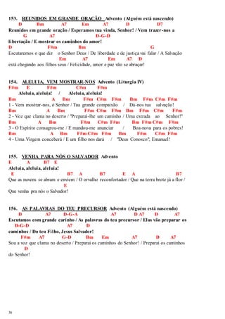 153. REUNIDOS EM GRANDE ORAÇÃO Advento (Alguém está nascendo) 
38 
D Bm A7 Em A7 D D7 
Reunidos em grande oração / Esperamos tua vinda, Senhor! / Vem trazer-nos a 
G A7 D-G-D 
libertação / E mostrar os caminhos do amor! 
D F#m Bm G 
Escutaremos o que diz o Senhor Deus / De liberdade e de justiça vai falar / A Salvação 
Em A7 Em A7 D 
está chegando aos filhos seus / Felicidade, amor e paz vão se abraçar! 
154. ALELUIA, VEM MOSTRAR-NOS Advento (Liturgia IV) 
F#m E F#m C#m F#m 
Aleluia, aleluia! / Aleluia, aleluia! 
Bm A Bm F#m C#m F#m Bm F#m C#m F#m 
1 - Vem mostrar-nos, ó Senhor / Tua grande compaixão / Dá-nos tua salvação! 
Bm A Bm F#m C#m F#m Bm F#m C#m F#m 
2 - Voz que clama no deserto / "Preparai-lhe um caminho / Uma estrada ao Senhor!" 
Bm A Bm F#m C#m F#m Bm F#m C#m F#m 
3 - O Espírito consagrou-me / E mandou-me anunciar / Boa-nova para os pobres! 
Bm A Bm F#m C#m F#m Bm F#m C#m F#m 
4 - Uma Virgem conceberá / E um filho nos dará / "Deus Conosco", Emanuel! 
155. VENHA PARA NÓS O SALVADOR Advento 
E A B7 E 
Aleluia, aleluia, aleluia! 
E B7 A B7 E A B7 
Que as nuvens se abram e enviem / O orvalho reconfortador / Que na terra brote já a flor / 
E 
Que venha pra nós o Salvador! 
156. AS PALAVRAS DO TEU PRECURSOR Advento (Alguém está nascendo) 
D A7 D-G-A A7 D A7 D A7 
Escutamos com grande carinho / As palavras do teu precursor / Elas vão preparar os 
D-G-D A7 D 
caminhos / Do teu Filho, Jesus Salvador! 
F#m A7 G-D Bm Em A7 D A7 
Sou a voz que clama no deserto / Preparai os caminhos do Senhor! / Preparai os caminhos 
D 
do Senhor! 
 